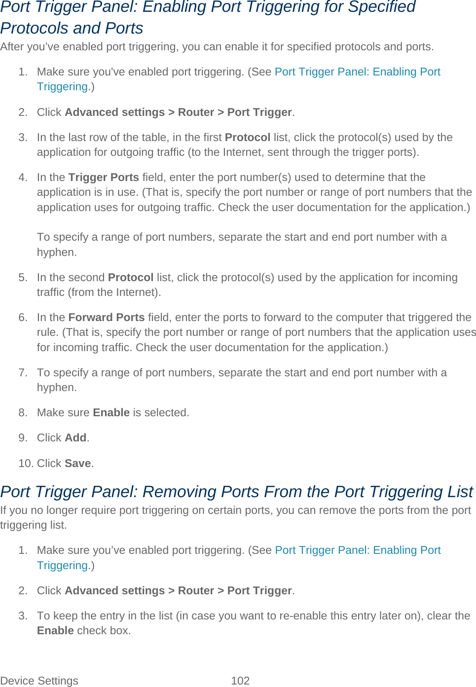 Device Settings 102   Port Trigger Panel: Enabling Port Triggering for Specified Protocols and Ports After you’ve enabled port triggering, you can enable it for specified protocols and ports. 1. Make sure you&apos;ve enabled port triggering. (See Port Trigger Panel: Enabling Port Triggering.) 2. Click Advanced settings &gt; Router &gt; Port Trigger. 3. In the last row of the table, in the first Protocol list, click the protocol(s) used by the application for outgoing traffic (to the Internet, sent through the trigger ports). 4. In the Trigger Ports field, enter the port number(s) used to determine that the application is in use. (That is, specify the port number or range of port numbers that the application uses for outgoing traffic. Check the user documentation for the application.)  To specify a range of port numbers, separate the start and end port number with a hyphen. 5. In the second Protocol list, click the protocol(s) used by the application for incoming traffic (from the Internet). 6. In the Forward Ports field, enter the ports to forward to the computer that triggered the rule. (That is, specify the port number or range of port numbers that the application uses for incoming traffic. Check the user documentation for the application.) 7. To specify a range of port numbers, separate the start and end port number with a hyphen. 8. Make sure Enable is selected. 9. Click Add. 10. Click Save. Port Trigger Panel: Removing Ports From the Port Triggering List If you no longer require port triggering on certain ports, you can remove the ports from the port triggering list. 1. Make sure you’ve enabled port triggering. (See Port Trigger Panel: Enabling Port Triggering.) 2. Click Advanced settings &gt; Router &gt; Port Trigger. 3. To keep the entry in the list (in case you want to re-enable this entry later on), clear the Enable check box.  