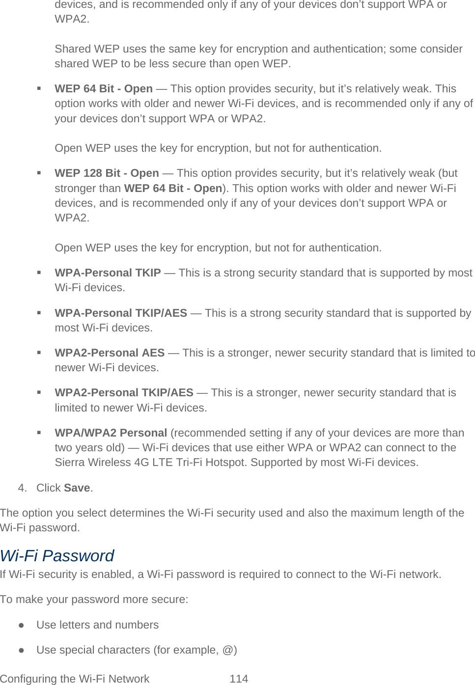 Configuring the Wi-Fi Network 114   devices, and is recommended only if any of your devices don’t support WPA or WPA2.  Shared WEP uses the same key for encryption and authentication; some consider shared WEP to be less secure than open WEP.  WEP 64 Bit - Open — This option provides security, but it’s relatively weak. This option works with older and newer Wi-Fi devices, and is recommended only if any of your devices don’t support WPA or WPA2.  Open WEP uses the key for encryption, but not for authentication.  WEP 128 Bit - Open — This option provides security, but it’s relatively weak (but stronger than WEP 64 Bit - Open). This option works with older and newer Wi-Fi devices, and is recommended only if any of your devices don’t support WPA or WPA2.  Open WEP uses the key for encryption, but not for authentication.  WPA-Personal TKIP — This is a strong security standard that is supported by most Wi-Fi devices.  WPA-Personal TKIP/AES — This is a strong security standard that is supported by most Wi-Fi devices.  WPA2-Personal AES — This is a stronger, newer security standard that is limited to newer Wi-Fi devices.  WPA2-Personal TKIP/AES — This is a stronger, newer security standard that is limited to newer Wi-Fi devices.  WPA/WPA2 Personal (recommended setting if any of your devices are more than two years old) — Wi-Fi devices that use either WPA or WPA2 can connect to the Sierra Wireless 4G LTE Tri-Fi Hotspot. Supported by most Wi-Fi devices. 4. Click Save. The option you select determines the Wi-Fi security used and also the maximum length of the Wi-Fi password. Wi-Fi Password If Wi-Fi security is enabled, a Wi-Fi password is required to connect to the Wi-Fi network. To make your password more secure:  ● Use letters and numbers ● Use special characters (for example, @) 