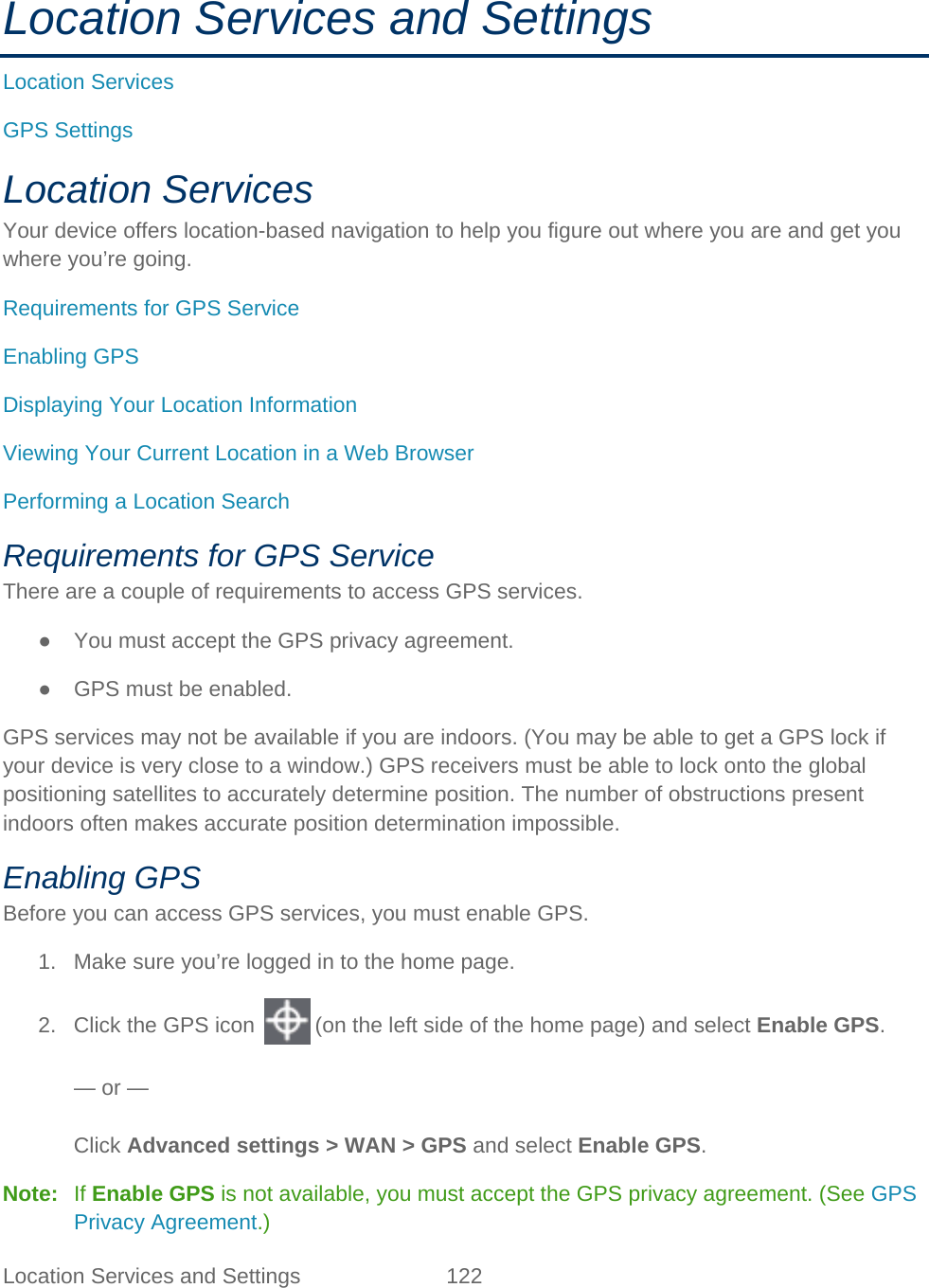 Location Services and Settings 122   Location Services and Settings Location Services GPS Settings Location Services Your device offers location-based navigation to help you figure out where you are and get you where you’re going. Requirements for GPS Service Enabling GPS Displaying Your Location Information Viewing Your Current Location in a Web Browser Performing a Location Search Requirements for GPS Service There are a couple of requirements to access GPS services. ● You must accept the GPS privacy agreement. ● GPS must be enabled. GPS services may not be available if you are indoors. (You may be able to get a GPS lock if your device is very close to a window.) GPS receivers must be able to lock onto the global positioning satellites to accurately determine position. The number of obstructions present indoors often makes accurate position determination impossible. Enabling GPS Before you can access GPS services, you must enable GPS. 1. Make sure you’re logged in to the home page. 2. Click the GPS icon   (on the left side of the home page) and select Enable GPS.  — or —  Click Advanced settings &gt; WAN &gt; GPS and select Enable GPS. Note:   If Enable GPS is not available, you must accept the GPS privacy agreement. (See GPS Privacy Agreement.) 