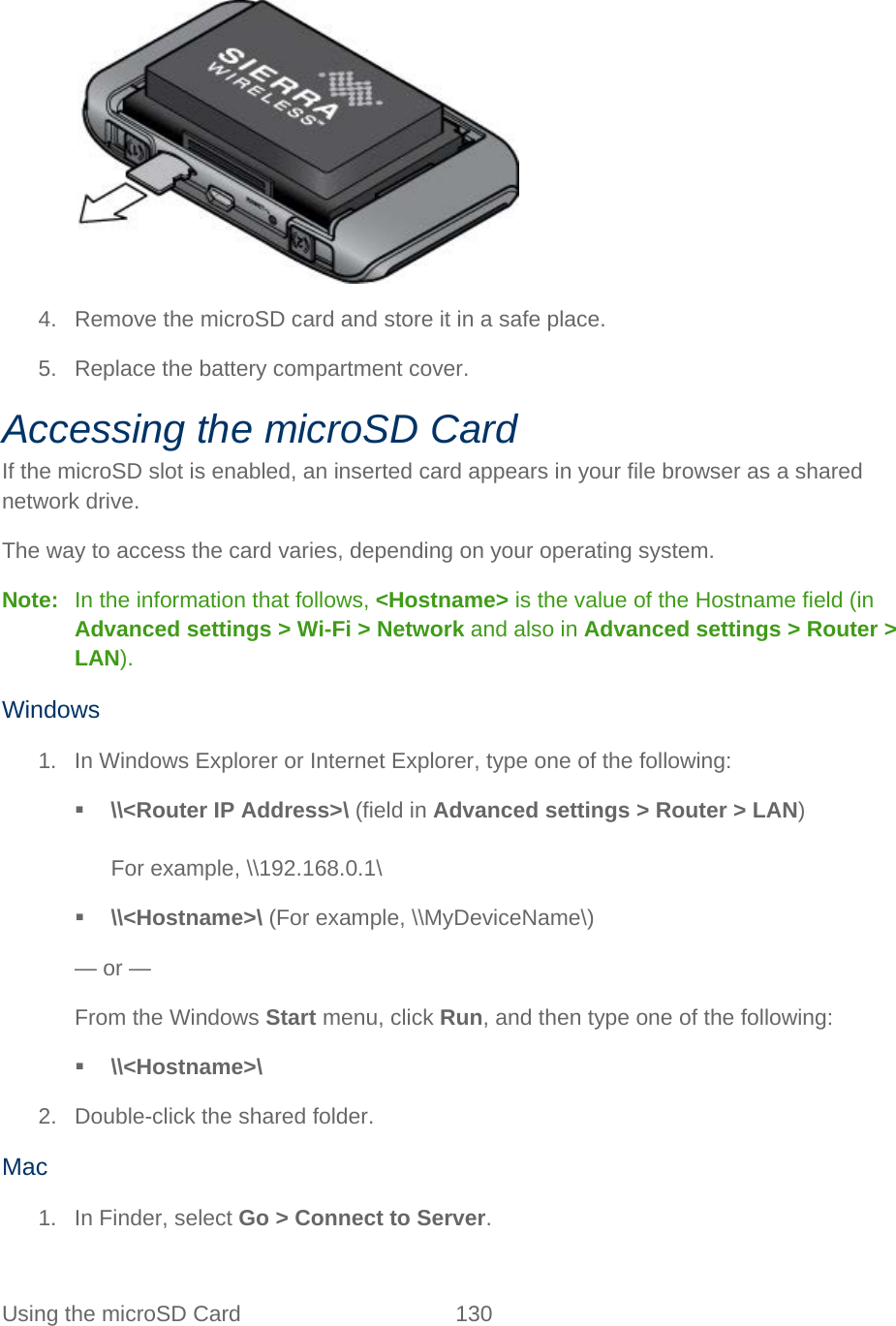 Using the microSD Card 130     4. Remove the microSD card and store it in a safe place. 5. Replace the battery compartment cover. Accessing the microSD Card If the microSD slot is enabled, an inserted card appears in your file browser as a shared network drive. The way to access the card varies, depending on your operating system. Note:   In the information that follows, &lt;Hostname&gt; is the value of the Hostname field (in Advanced settings &gt; Wi-Fi &gt; Network and also in Advanced settings &gt; Router &gt; LAN). Windows 1. In Windows Explorer or Internet Explorer, type one of the following:  \\&lt;Router IP Address&gt;\ (field in Advanced settings &gt; Router &gt; LAN)  For example, \\192.168.0.1\  \\&lt;Hostname&gt;\ (For example, \\MyDeviceName\) — or — From the Windows Start menu, click Run, and then type one of the following:  \\&lt;Hostname&gt;\ 2. Double-click the shared folder. Mac 1. In Finder, select Go &gt; Connect to Server. 