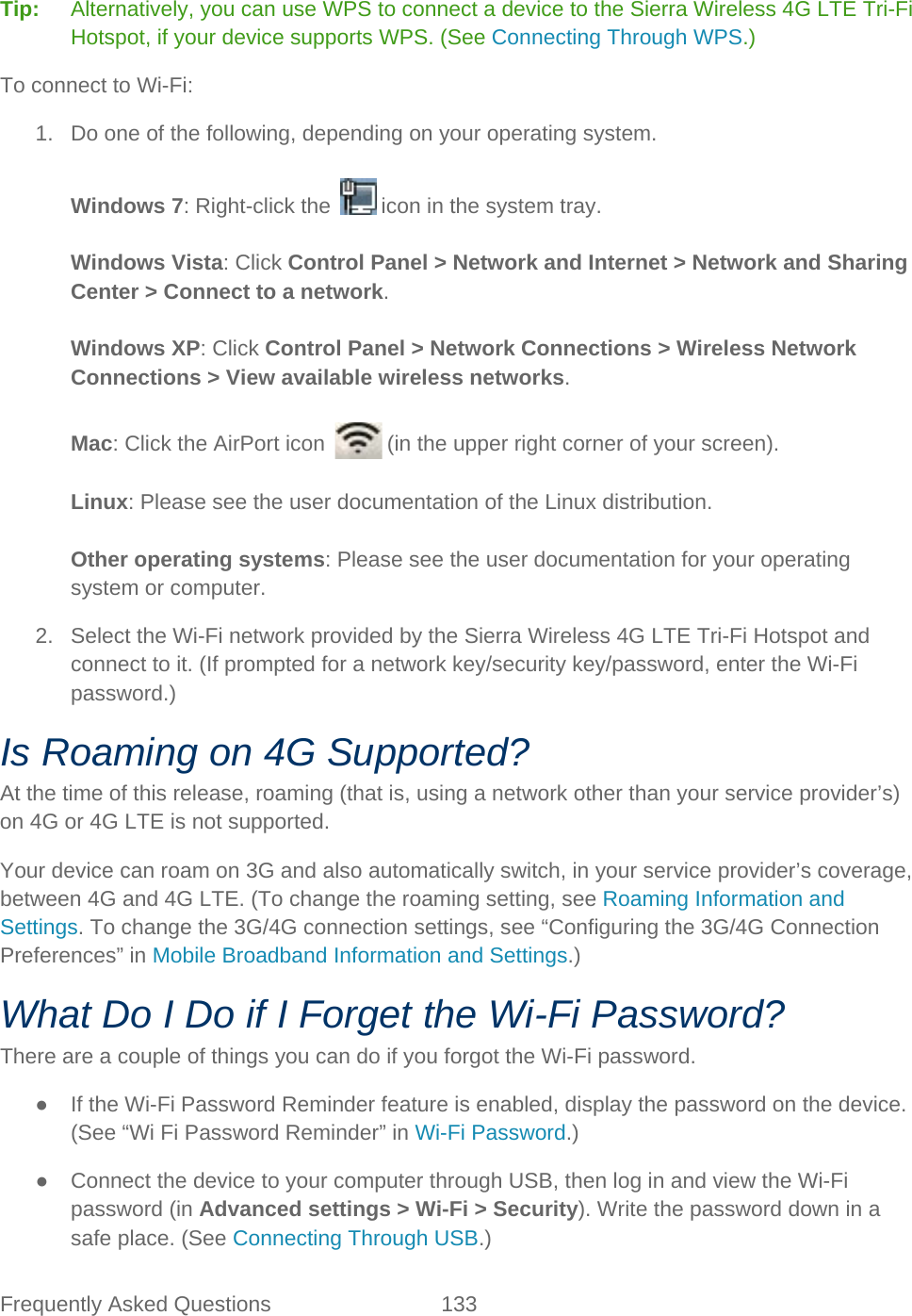 Frequently Asked Questions 133   Tip:   Alternatively, you can use WPS to connect a device to the Sierra Wireless 4G LTE Tri-Fi Hotspot, if your device supports WPS. (See Connecting Through WPS.) To connect to Wi-Fi: 1. Do one of the following, depending on your operating system.  Windows 7: Right-click the   icon in the system tray.  Windows Vista: Click Control Panel &gt; Network and Internet &gt; Network and Sharing Center &gt; Connect to a network.  Windows XP: Click Control Panel &gt; Network Connections &gt; Wireless Network Connections &gt; View available wireless networks.  Mac: Click the AirPort icon   (in the upper right corner of your screen).  Linux: Please see the user documentation of the Linux distribution.  Other operating systems: Please see the user documentation for your operating system or computer. 2. Select the Wi-Fi network provided by the Sierra Wireless 4G LTE Tri-Fi Hotspot and connect to it. (If prompted for a network key/security key/password, enter the Wi-Fi password.) Is Roaming on 4G Supported? At the time of this release, roaming (that is, using a network other than your service provider’s) on 4G or 4G LTE is not supported. Your device can roam on 3G and also automatically switch, in your service provider’s coverage, between 4G and 4G LTE. (To change the roaming setting, see Roaming Information and Settings. To change the 3G/4G connection settings, see “Configuring the 3G/4G Connection Preferences” in Mobile Broadband Information and Settings.) What Do I Do if I Forget the Wi-Fi Password? There are a couple of things you can do if you forgot the Wi-Fi password. ● If the Wi-Fi Password Reminder feature is enabled, display the password on the device. (See “Wi Fi Password Reminder” in Wi-Fi Password.) ● Connect the device to your computer through USB, then log in and view the Wi-Fi password (in Advanced settings &gt; Wi-Fi &gt; Security). Write the password down in a safe place. (See Connecting Through USB.) 