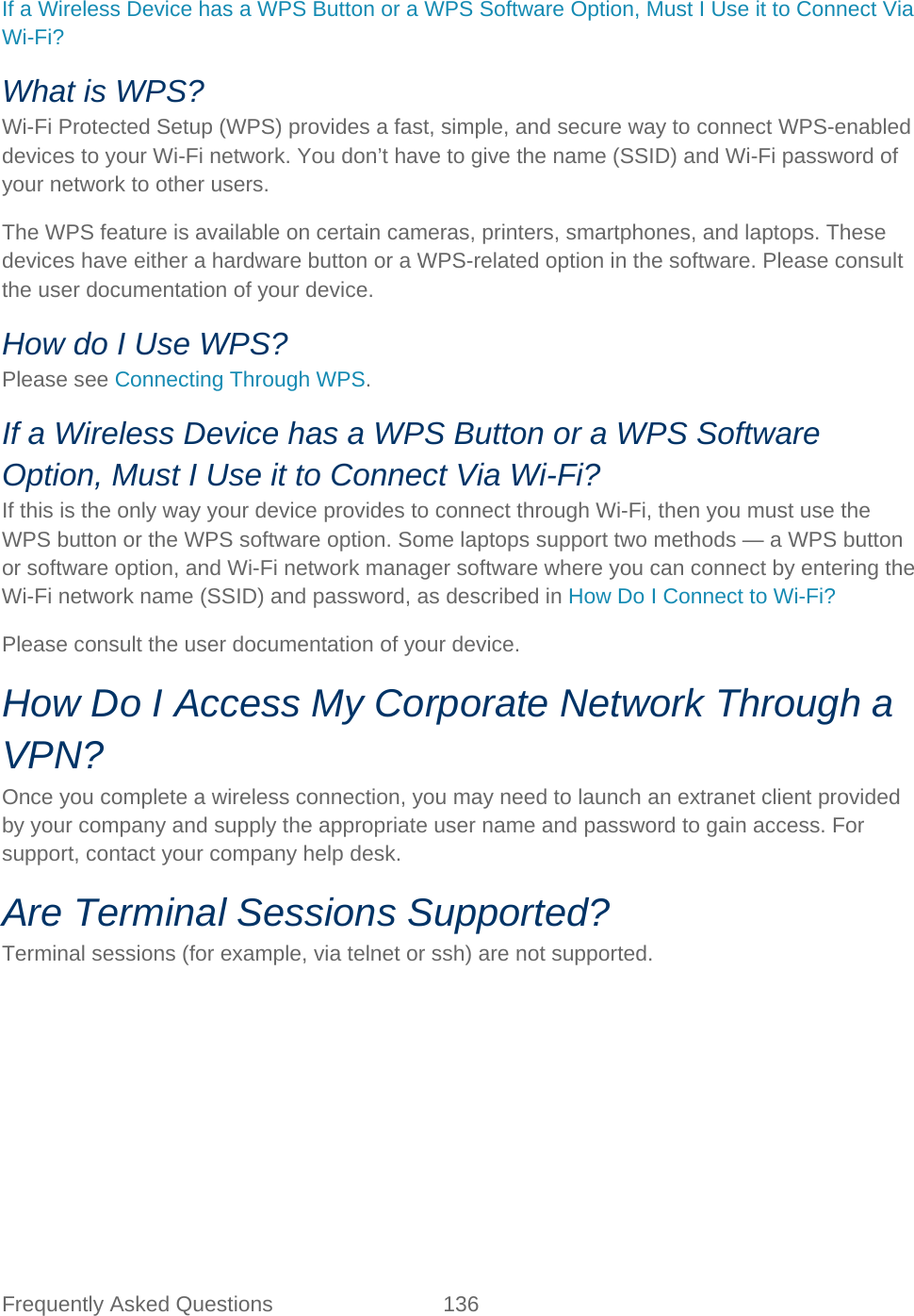 Frequently Asked Questions 136   If a Wireless Device has a WPS Button or a WPS Software Option, Must I Use it to Connect Via Wi-Fi? What is WPS? Wi-Fi Protected Setup (WPS) provides a fast, simple, and secure way to connect WPS-enabled devices to your Wi-Fi network. You don’t have to give the name (SSID) and Wi-Fi password of your network to other users. The WPS feature is available on certain cameras, printers, smartphones, and laptops. These devices have either a hardware button or a WPS-related option in the software. Please consult the user documentation of your device. How do I Use WPS? Please see Connecting Through WPS. If a Wireless Device has a WPS Button or a WPS Software Option, Must I Use it to Connect Via Wi-Fi? If this is the only way your device provides to connect through Wi-Fi, then you must use the WPS button or the WPS software option. Some laptops support two methods — a WPS button or software option, and Wi-Fi network manager software where you can connect by entering the Wi-Fi network name (SSID) and password, as described in How Do I Connect to Wi-Fi? Please consult the user documentation of your device. How Do I Access My Corporate Network Through a VPN? Once you complete a wireless connection, you may need to launch an extranet client provided by your company and supply the appropriate user name and password to gain access. For support, contact your company help desk. Are Terminal Sessions Supported? Terminal sessions (for example, via telnet or ssh) are not supported. 