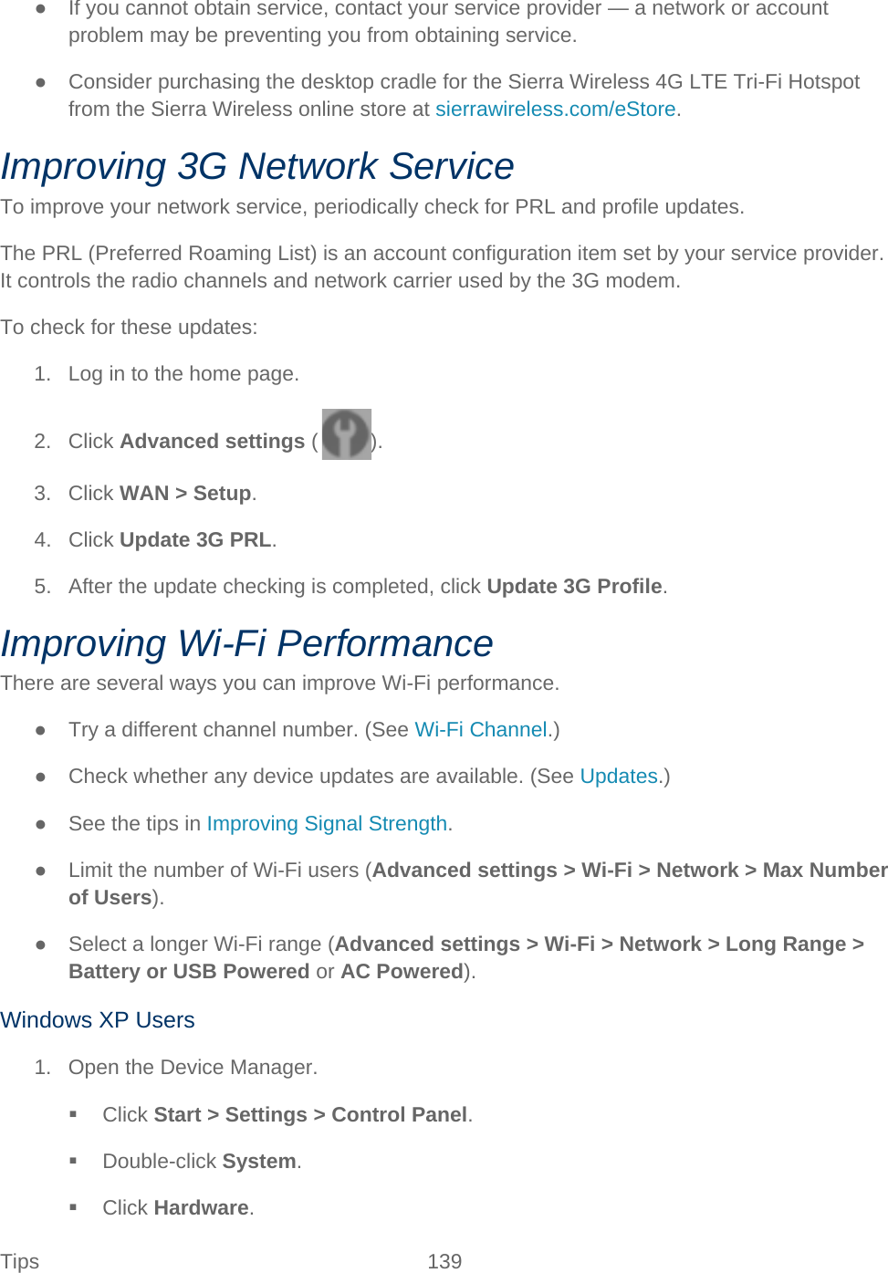 Tips 139   ● If you cannot obtain service, contact your service provider — a network or account problem may be preventing you from obtaining service. ● Consider purchasing the desktop cradle for the Sierra Wireless 4G LTE Tri-Fi Hotspot from the Sierra Wireless online store at sierrawireless.com/eStore. Improving 3G Network Service To improve your network service, periodically check for PRL and profile updates. The PRL (Preferred Roaming List) is an account configuration item set by your service provider. It controls the radio channels and network carrier used by the 3G modem. To check for these updates: 1. Log in to the home page. 2. Click Advanced settings ( ). 3. Click WAN &gt; Setup. 4. Click Update 3G PRL. 5. After the update checking is completed, click Update 3G Profile. Improving Wi-Fi Performance There are several ways you can improve Wi-Fi performance. ● Try a different channel number. (See Wi-Fi Channel.) ● Check whether any device updates are available. (See Updates.) ● See the tips in Improving Signal Strength. ● Limit the number of Wi-Fi users (Advanced settings &gt; Wi-Fi &gt; Network &gt; Max Number of Users). ● Select a longer Wi-Fi range (Advanced settings &gt; Wi-Fi &gt; Network &gt; Long Range &gt; Battery or USB Powered or AC Powered). Windows XP Users 1. Open the Device Manager.  Click Start &gt; Settings &gt; Control Panel.  Double-click System.  Click Hardware. 