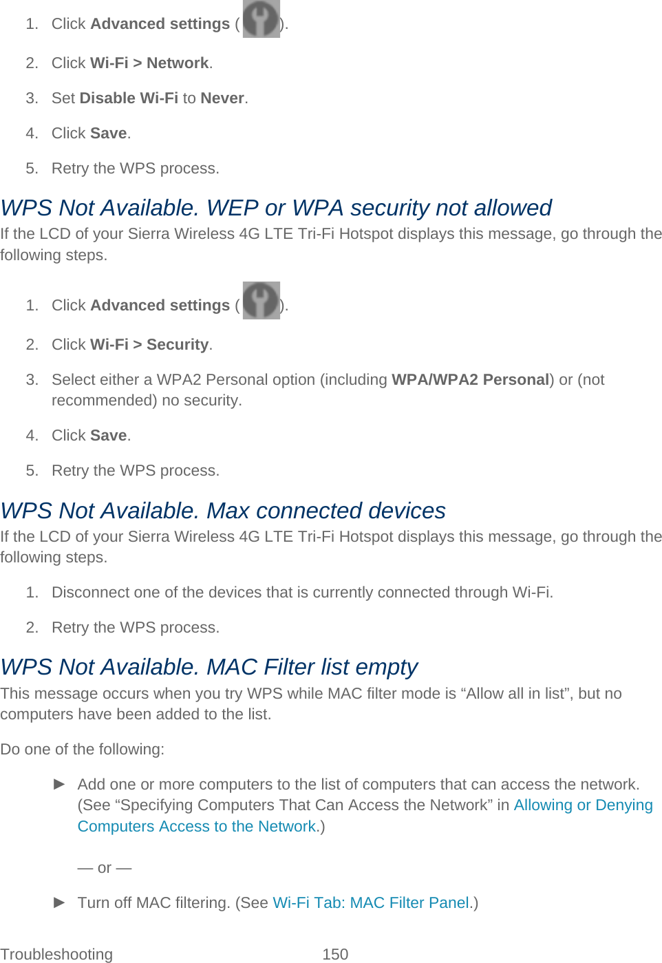 Troubleshooting 150   1. Click Advanced settings ( ). 2. Click Wi-Fi &gt; Network. 3. Set Disable Wi-Fi to Never. 4. Click Save. 5. Retry the WPS process. WPS Not Available. WEP or WPA security not allowed If the LCD of your Sierra Wireless 4G LTE Tri-Fi Hotspot displays this message, go through the following steps. 1. Click Advanced settings ( ). 2. Click Wi-Fi &gt; Security. 3. Select either a WPA2 Personal option (including WPA/WPA2 Personal) or (not recommended) no security. 4. Click Save. 5. Retry the WPS process. WPS Not Available. Max connected devices If the LCD of your Sierra Wireless 4G LTE Tri-Fi Hotspot displays this message, go through the following steps. 1. Disconnect one of the devices that is currently connected through Wi-Fi. 2. Retry the WPS process. WPS Not Available. MAC Filter list empty This message occurs when you try WPS while MAC filter mode is “Allow all in list”, but no computers have been added to the list. Do one of the following: ► Add one or more computers to the list of computers that can access the network. (See “Specifying Computers That Can Access the Network” in Allowing or Denying Computers Access to the Network.)  — or — ► Turn off MAC filtering. (See Wi-Fi Tab: MAC Filter Panel.) 