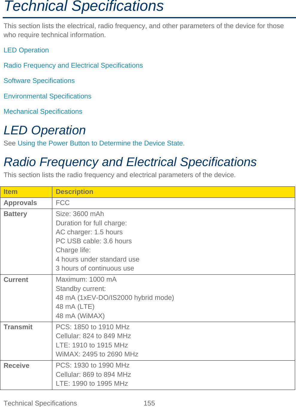 Technical Specifications 155   Technical Specifications This section lists the electrical, radio frequency, and other parameters of the device for those who require technical information. LED Operation Radio Frequency and Electrical Specifications Software Specifications Environmental Specifications Mechanical Specifications LED Operation See Using the Power Button to Determine the Device State. Radio Frequency and Electrical Specifications This section lists the radio frequency and electrical parameters of the device. Item Description Approvals FCC Battery Size: 3600 mAh Duration for full charge: AC charger: 1.5 hours PC USB cable: 3.6 hours Charge life: 4 hours under standard use 3 hours of continuous use Current Maximum: 1000 mA Standby current: 48 mA (1xEV-DO/IS2000 hybrid mode) 48 mA (LTE) 48 mA (WiMAX) Transmit PCS: 1850 to 1910 MHz Cellular: 824 to 849 MHz LTE: 1910 to 1915 MHz WiMAX: 2495 to 2690 MHz Receive PCS: 1930 to 1990 MHz Cellular: 869 to 894 MHz LTE: 1990 to 1995 MHz 