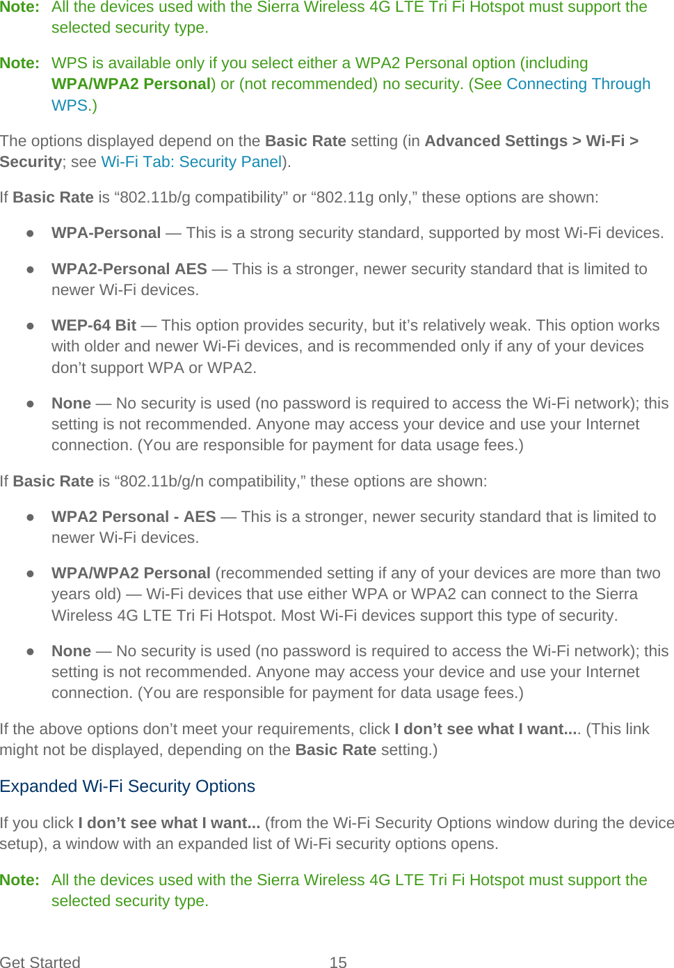 Get Started 15   Note:  All the devices used with the Sierra Wireless 4G LTE Tri Fi Hotspot must support the selected security type. Note:   WPS is available only if you select either a WPA2 Personal option (including WPA/WPA2 Personal) or (not recommended) no security. (See Connecting Through WPS.) The options displayed depend on the Basic Rate setting (in Advanced Settings &gt; Wi-Fi &gt; Security; see Wi-Fi Tab: Security Panel). If Basic Rate is “802.11b/g compatibility” or “802.11g only,” these options are shown: ● WPA-Personal — This is a strong security standard, supported by most Wi-Fi devices. ● WPA2-Personal AES — This is a stronger, newer security standard that is limited to newer Wi-Fi devices. ● WEP-64 Bit — This option provides security, but it’s relatively weak. This option works with older and newer Wi-Fi devices, and is recommended only if any of your devices don’t support WPA or WPA2. ● None — No security is used (no password is required to access the Wi-Fi network); this setting is not recommended. Anyone may access your device and use your Internet connection. (You are responsible for payment for data usage fees.) If Basic Rate is “802.11b/g/n compatibility,” these options are shown: ● WPA2 Personal - AES — This is a stronger, newer security standard that is limited to newer Wi-Fi devices. ● WPA/WPA2 Personal (recommended setting if any of your devices are more than two years old) — Wi-Fi devices that use either WPA or WPA2 can connect to the Sierra Wireless 4G LTE Tri Fi Hotspot. Most Wi-Fi devices support this type of security. ● None — No security is used (no password is required to access the Wi-Fi network); this setting is not recommended. Anyone may access your device and use your Internet connection. (You are responsible for payment for data usage fees.) If the above options don’t meet your requirements, click I don’t see what I want.... (This link might not be displayed, depending on the Basic Rate setting.) Expanded Wi-Fi Security Options If you click I don’t see what I want... (from the Wi-Fi Security Options window during the device setup), a window with an expanded list of Wi-Fi security options opens. Note:   All the devices used with the Sierra Wireless 4G LTE Tri Fi Hotspot must support the selected security type. 