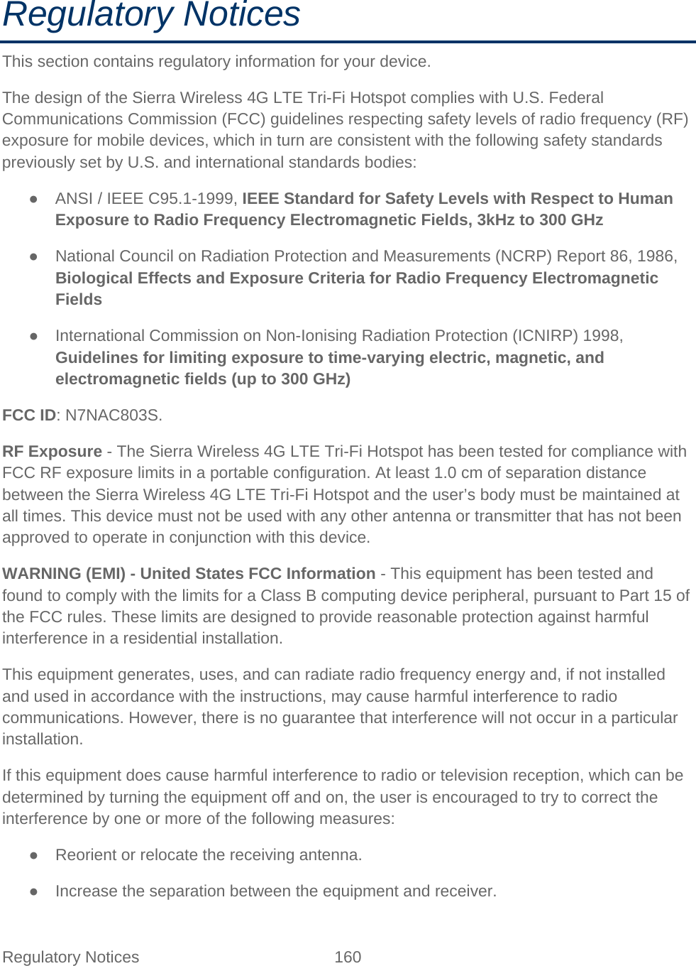 Regulatory Notices 160   Regulatory Notices This section contains regulatory information for your device. The design of the Sierra Wireless 4G LTE Tri-Fi Hotspot complies with U.S. Federal Communications Commission (FCC) guidelines respecting safety levels of radio frequency (RF) exposure for mobile devices, which in turn are consistent with the following safety standards previously set by U.S. and international standards bodies: ● ANSI / IEEE C95.1-1999, IEEE Standard for Safety Levels with Respect to Human Exposure to Radio Frequency Electromagnetic Fields, 3kHz to 300 GHz ● National Council on Radiation Protection and Measurements (NCRP) Report 86, 1986, Biological Effects and Exposure Criteria for Radio Frequency Electromagnetic Fields ● International Commission on Non-Ionising Radiation Protection (ICNIRP) 1998, Guidelines for limiting exposure to time-varying electric, magnetic, and electromagnetic fields (up to 300 GHz) FCC ID: N7NAC803S. RF Exposure - The Sierra Wireless 4G LTE Tri-Fi Hotspot has been tested for compliance with FCC RF exposure limits in a portable configuration. At least 1.0 cm of separation distance between the Sierra Wireless 4G LTE Tri-Fi Hotspot and the user’s body must be maintained at all times. This device must not be used with any other antenna or transmitter that has not been approved to operate in conjunction with this device. WARNING (EMI) - United States FCC Information - This equipment has been tested and found to comply with the limits for a Class B computing device peripheral, pursuant to Part 15 of the FCC rules. These limits are designed to provide reasonable protection against harmful interference in a residential installation. This equipment generates, uses, and can radiate radio frequency energy and, if not installed and used in accordance with the instructions, may cause harmful interference to radio communications. However, there is no guarantee that interference will not occur in a particular installation. If this equipment does cause harmful interference to radio or television reception, which can be determined by turning the equipment off and on, the user is encouraged to try to correct the interference by one or more of the following measures: ● Reorient or relocate the receiving antenna. ● Increase the separation between the equipment and receiver. 
