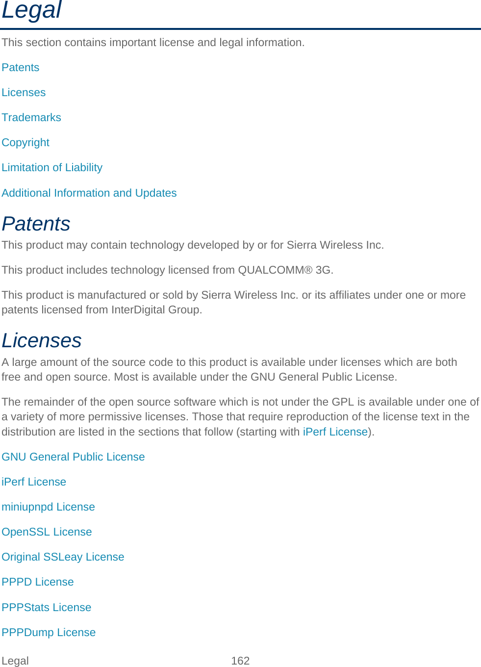 Legal 162   Legal This section contains important license and legal information. Patents Licenses Trademarks Copyright Limitation of Liability Additional Information and Updates Patents This product may contain technology developed by or for Sierra Wireless Inc. This product includes technology licensed from QUALCOMM® 3G. This product is manufactured or sold by Sierra Wireless Inc. or its affiliates under one or more patents licensed from InterDigital Group. Licenses A large amount of the source code to this product is available under licenses which are both free and open source. Most is available under the GNU General Public License. The remainder of the open source software which is not under the GPL is available under one of a variety of more permissive licenses. Those that require reproduction of the license text in the distribution are listed in the sections that follow (starting with iPerf License). GNU General Public License iPerf License miniupnpd License OpenSSL License Original SSLeay License PPPD License PPPStats License PPPDump License 