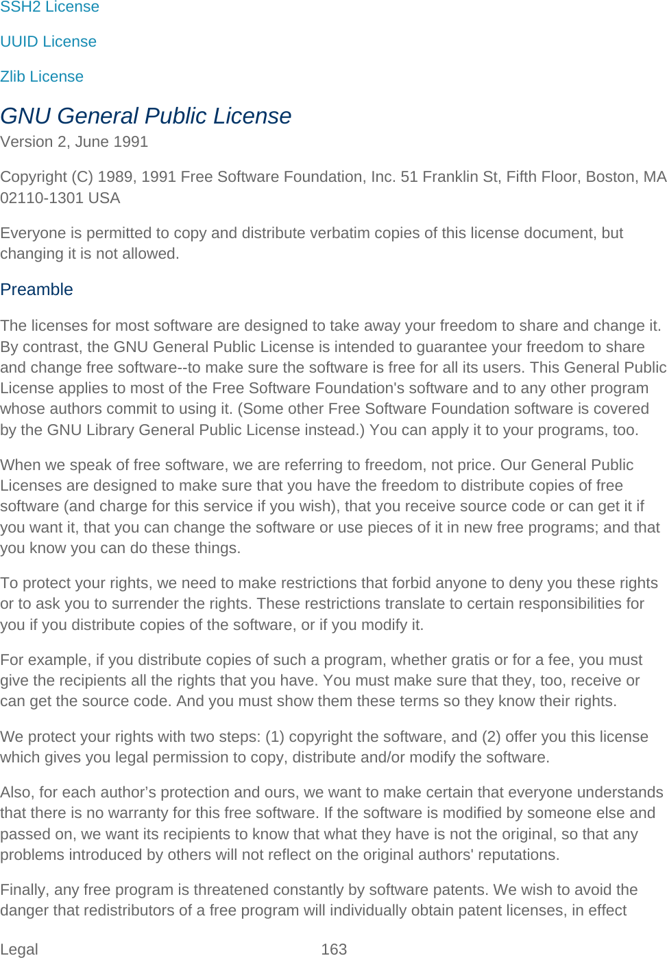 Legal 163   SSH2 License UUID License Zlib License GNU General Public License Version 2, June 1991 Copyright (C) 1989, 1991 Free Software Foundation, Inc. 51 Franklin St, Fifth Floor, Boston, MA 02110-1301 USA Everyone is permitted to copy and distribute verbatim copies of this license document, but changing it is not allowed.  Preamble The licenses for most software are designed to take away your freedom to share and change it. By contrast, the GNU General Public License is intended to guarantee your freedom to share and change free software--to make sure the software is free for all its users. This General Public License applies to most of the Free Software Foundation&apos;s software and to any other program whose authors commit to using it. (Some other Free Software Foundation software is covered by the GNU Library General Public License instead.) You can apply it to your programs, too.  When we speak of free software, we are referring to freedom, not price. Our General Public Licenses are designed to make sure that you have the freedom to distribute copies of free software (and charge for this service if you wish), that you receive source code or can get it if you want it, that you can change the software or use pieces of it in new free programs; and that you know you can do these things. To protect your rights, we need to make restrictions that forbid anyone to deny you these rights or to ask you to surrender the rights. These restrictions translate to certain responsibilities for you if you distribute copies of the software, or if you modify it.  For example, if you distribute copies of such a program, whether gratis or for a fee, you must give the recipients all the rights that you have. You must make sure that they, too, receive or can get the source code. And you must show them these terms so they know their rights.  We protect your rights with two steps: (1) copyright the software, and (2) offer you this license which gives you legal permission to copy, distribute and/or modify the software.  Also, for each author’s protection and ours, we want to make certain that everyone understands that there is no warranty for this free software. If the software is modified by someone else and passed on, we want its recipients to know that what they have is not the original, so that any problems introduced by others will not reflect on the original authors&apos; reputations.  Finally, any free program is threatened constantly by software patents. We wish to avoid the danger that redistributors of a free program will individually obtain patent licenses, in effect 