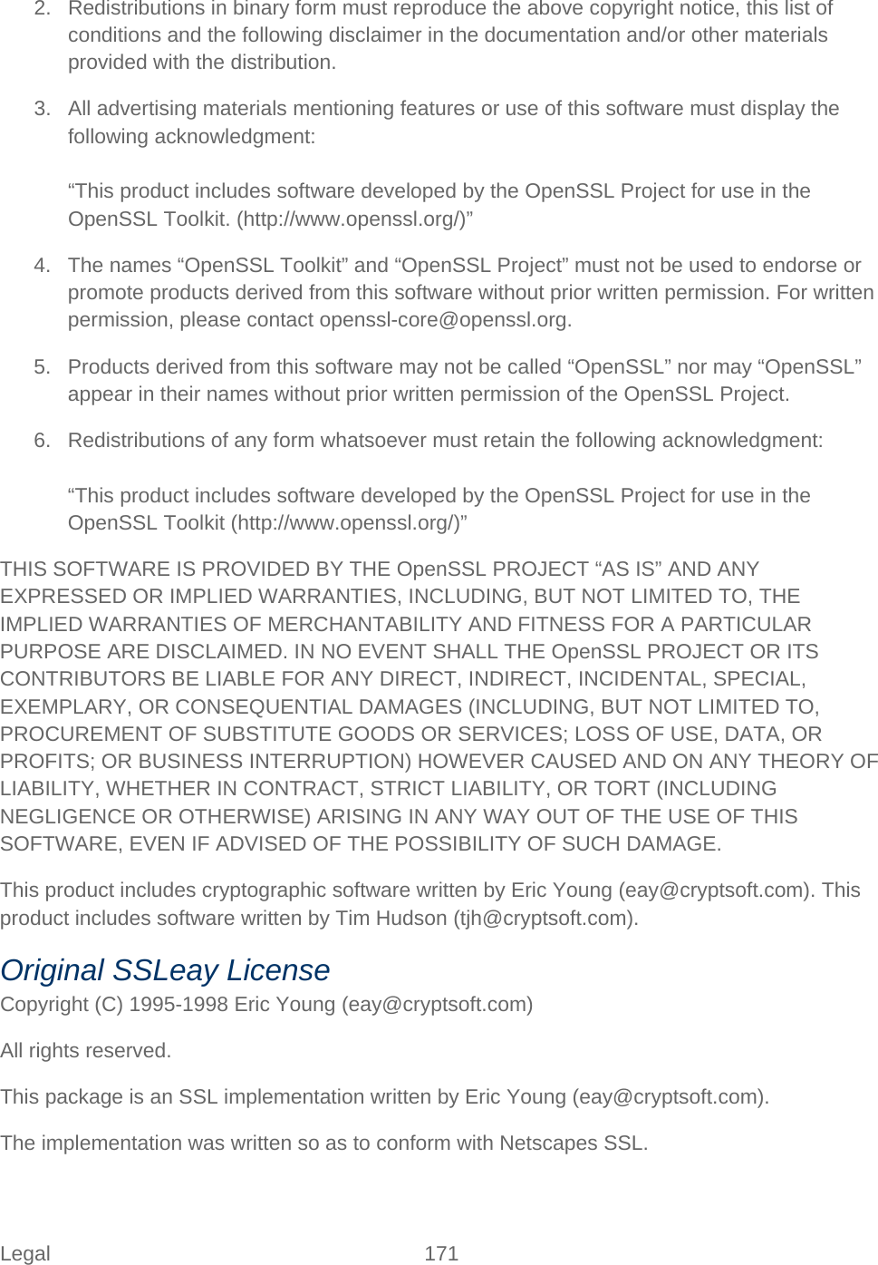 Legal 171   2. Redistributions in binary form must reproduce the above copyright notice, this list of conditions and the following disclaimer in the documentation and/or other materials provided with the distribution. 3. All advertising materials mentioning features or use of this software must display the following acknowledgment:  “This product includes software developed by the OpenSSL Project for use in the OpenSSL Toolkit. (http://www.openssl.org/)” 4. The names “OpenSSL Toolkit” and “OpenSSL Project” must not be used to endorse or promote products derived from this software without prior written permission. For written permission, please contact openssl-core@openssl.org. 5. Products derived from this software may not be called “OpenSSL” nor may “OpenSSL” appear in their names without prior written permission of the OpenSSL Project. 6. Redistributions of any form whatsoever must retain the following acknowledgment:  “This product includes software developed by the OpenSSL Project for use in the OpenSSL Toolkit (http://www.openssl.org/)” THIS SOFTWARE IS PROVIDED BY THE OpenSSL PROJECT “AS IS” AND ANY EXPRESSED OR IMPLIED WARRANTIES, INCLUDING, BUT NOT LIMITED TO, THE IMPLIED WARRANTIES OF MERCHANTABILITY AND FITNESS FOR A PARTICULAR PURPOSE ARE DISCLAIMED. IN NO EVENT SHALL THE OpenSSL PROJECT OR ITS CONTRIBUTORS BE LIABLE FOR ANY DIRECT, INDIRECT, INCIDENTAL, SPECIAL, EXEMPLARY, OR CONSEQUENTIAL DAMAGES (INCLUDING, BUT NOT LIMITED TO, PROCUREMENT OF SUBSTITUTE GOODS OR SERVICES; LOSS OF USE, DATA, OR PROFITS; OR BUSINESS INTERRUPTION) HOWEVER CAUSED AND ON ANY THEORY OF LIABILITY, WHETHER IN CONTRACT, STRICT LIABILITY, OR TORT (INCLUDING NEGLIGENCE OR OTHERWISE) ARISING IN ANY WAY OUT OF THE USE OF THIS SOFTWARE, EVEN IF ADVISED OF THE POSSIBILITY OF SUCH DAMAGE. This product includes cryptographic software written by Eric Young (eay@cryptsoft.com). This product includes software written by Tim Hudson (tjh@cryptsoft.com). Original SSLeay License Copyright (C) 1995-1998 Eric Young (eay@cryptsoft.com) All rights reserved. This package is an SSL implementation written by Eric Young (eay@cryptsoft.com). The implementation was written so as to conform with Netscapes SSL. 