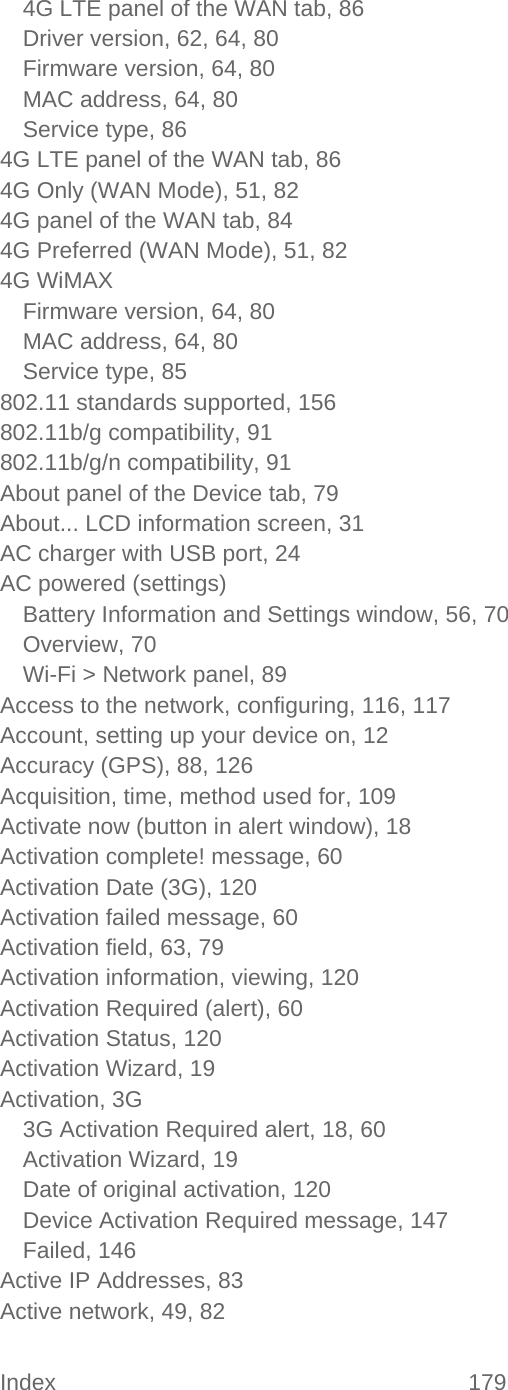 Index 179   4G LTE panel of the WAN tab, 86 Driver version, 62, 64, 80 Firmware version, 64, 80 MAC address, 64, 80 Service type, 86 4G LTE panel of the WAN tab, 86 4G Only (WAN Mode), 51, 82 4G panel of the WAN tab, 84 4G Preferred (WAN Mode), 51, 82 4G WiMAX Firmware version, 64, 80 MAC address, 64, 80 Service type, 85 802.11 standards supported, 156 802.11b/g compatibility, 91 802.11b/g/n compatibility, 91 About panel of the Device tab, 79 About... LCD information screen, 31 AC charger with USB port, 24 AC powered (settings) Battery Information and Settings window, 56, 70 Overview, 70 Wi-Fi &gt; Network panel, 89 Access to the network, configuring, 116, 117 Account, setting up your device on, 12 Accuracy (GPS), 88, 126 Acquisition, time, method used for, 109 Activate now (button in alert window), 18 Activation complete! message, 60 Activation Date (3G), 120 Activation failed message, 60 Activation field, 63, 79 Activation information, viewing, 120 Activation Required (alert), 60 Activation Status, 120 Activation Wizard, 19 Activation, 3G 3G Activation Required alert, 18, 60 Activation Wizard, 19 Date of original activation, 120 Device Activation Required message, 147 Failed, 146 Active IP Addresses, 83 Active network, 49, 82 