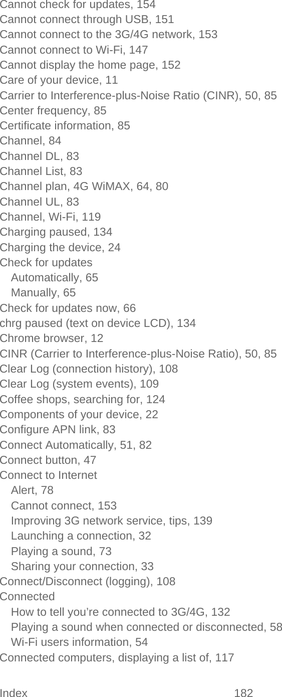 Index 182   Cannot check for updates, 154 Cannot connect through USB, 151 Cannot connect to the 3G/4G network, 153 Cannot connect to Wi-Fi, 147 Cannot display the home page, 152 Care of your device, 11 Carrier to Interference-plus-Noise Ratio (CINR), 50, 85 Center frequency, 85 Certificate information, 85 Channel, 84 Channel DL, 83 Channel List, 83 Channel plan, 4G WiMAX, 64, 80 Channel UL, 83 Channel, Wi-Fi, 119 Charging paused, 134 Charging the device, 24 Check for updates Automatically, 65 Manually, 65 Check for updates now, 66 chrg paused (text on device LCD), 134 Chrome browser, 12 CINR (Carrier to Interference-plus-Noise Ratio), 50, 85 Clear Log (connection history), 108 Clear Log (system events), 109 Coffee shops, searching for, 124 Components of your device, 22 Configure APN link, 83 Connect Automatically, 51, 82 Connect button, 47 Connect to Internet Alert, 78 Cannot connect, 153 Improving 3G network service, tips, 139 Launching a connection, 32 Playing a sound, 73 Sharing your connection, 33 Connect/Disconnect (logging), 108 Connected How to tell you’re connected to 3G/4G, 132 Playing a sound when connected or disconnected, 58 Wi-Fi users information, 54 Connected computers, displaying a list of, 117 