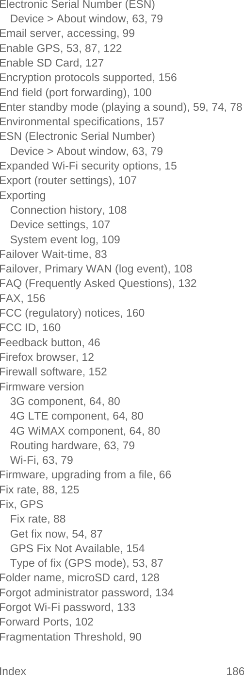 Index 186   Electronic Serial Number (ESN) Device &gt; About window, 63, 79 Email server, accessing, 99 Enable GPS, 53, 87, 122 Enable SD Card, 127 Encryption protocols supported, 156 End field (port forwarding), 100 Enter standby mode (playing a sound), 59, 74, 78 Environmental specifications, 157 ESN (Electronic Serial Number) Device &gt; About window, 63, 79 Expanded Wi-Fi security options, 15 Export (router settings), 107 Exporting Connection history, 108 Device settings, 107 System event log, 109 Failover Wait-time, 83 Failover, Primary WAN (log event), 108 FAQ (Frequently Asked Questions), 132 FAX, 156 FCC (regulatory) notices, 160 FCC ID, 160 Feedback button, 46 Firefox browser, 12 Firewall software, 152 Firmware version 3G component, 64, 80 4G LTE component, 64, 80 4G WiMAX component, 64, 80 Routing hardware, 63, 79 Wi-Fi, 63, 79 Firmware, upgrading from a file, 66 Fix rate, 88, 125 Fix, GPS Fix rate, 88 Get fix now, 54, 87 GPS Fix Not Available, 154 Type of fix (GPS mode), 53, 87 Folder name, microSD card, 128 Forgot administrator password, 134 Forgot Wi-Fi password, 133 Forward Ports, 102 Fragmentation Threshold, 90 