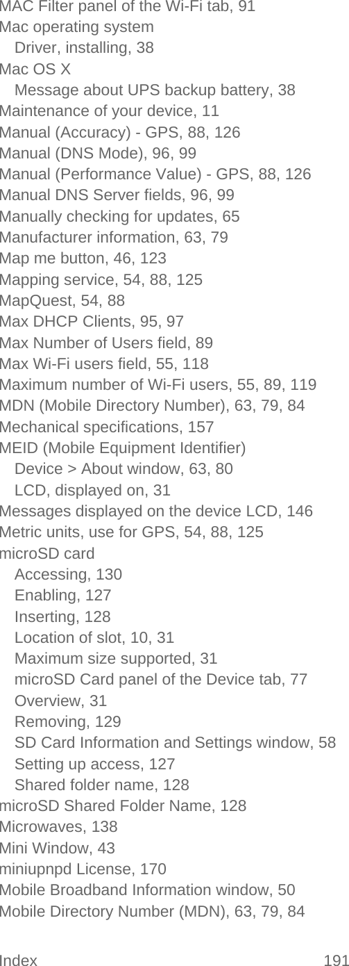 Index 191   MAC Filter panel of the Wi-Fi tab, 91 Mac operating system Driver, installing, 38 Mac OS X Message about UPS backup battery, 38 Maintenance of your device, 11 Manual (Accuracy) - GPS, 88, 126 Manual (DNS Mode), 96, 99 Manual (Performance Value) - GPS, 88, 126 Manual DNS Server fields, 96, 99 Manually checking for updates, 65 Manufacturer information, 63, 79 Map me button, 46, 123 Mapping service, 54, 88, 125 MapQuest, 54, 88 Max DHCP Clients, 95, 97 Max Number of Users field, 89 Max Wi-Fi users field, 55, 118 Maximum number of Wi-Fi users, 55, 89, 119 MDN (Mobile Directory Number), 63, 79, 84 Mechanical specifications, 157 MEID (Mobile Equipment Identifier) Device &gt; About window, 63, 80 LCD, displayed on, 31 Messages displayed on the device LCD, 146 Metric units, use for GPS, 54, 88, 125 microSD card Accessing, 130 Enabling, 127 Inserting, 128 Location of slot, 10, 31 Maximum size supported, 31 microSD Card panel of the Device tab, 77 Overview, 31 Removing, 129 SD Card Information and Settings window, 58 Setting up access, 127 Shared folder name, 128 microSD Shared Folder Name, 128 Microwaves, 138 Mini Window, 43 miniupnpd License, 170 Mobile Broadband Information window, 50 Mobile Directory Number (MDN), 63, 79, 84 