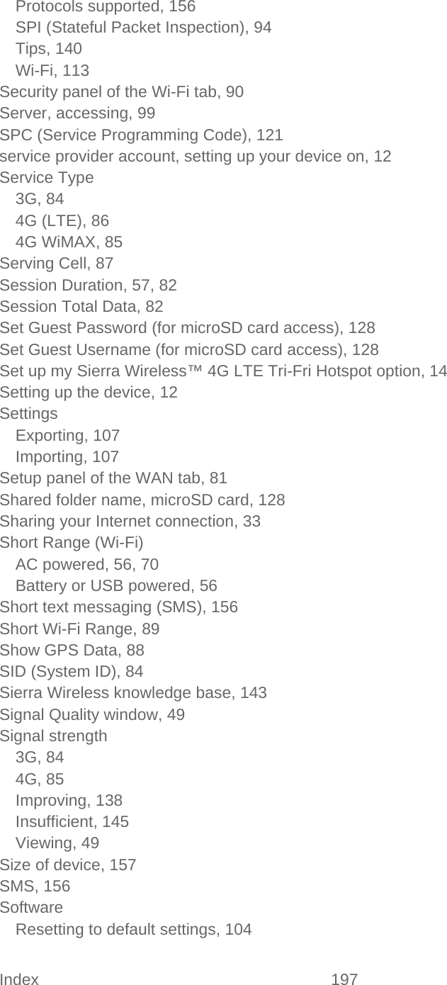 Index 197   Protocols supported, 156 SPI (Stateful Packet Inspection), 94 Tips, 140 Wi-Fi, 113 Security panel of the Wi-Fi tab, 90 Server, accessing, 99 SPC (Service Programming Code), 121 service provider account, setting up your device on, 12 Service Type 3G, 84 4G (LTE), 86 4G WiMAX, 85 Serving Cell, 87 Session Duration, 57, 82 Session Total Data, 82 Set Guest Password (for microSD card access), 128 Set Guest Username (for microSD card access), 128 Set up my Sierra Wireless™ 4G LTE Tri-Fri Hotspot option, 14 Setting up the device, 12 Settings Exporting, 107 Importing, 107 Setup panel of the WAN tab, 81 Shared folder name, microSD card, 128 Sharing your Internet connection, 33 Short Range (Wi-Fi) AC powered, 56, 70 Battery or USB powered, 56 Short text messaging (SMS), 156 Short Wi-Fi Range, 89 Show GPS Data, 88 SID (System ID), 84 Sierra Wireless knowledge base, 143 Signal Quality window, 49 Signal strength 3G, 84 4G, 85 Improving, 138 Insufficient, 145 Viewing, 49 Size of device, 157 SMS, 156 Software Resetting to default settings, 104 