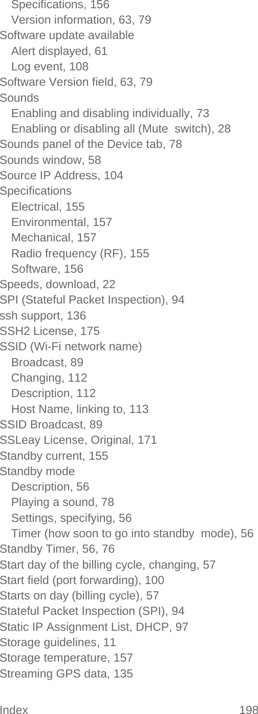 Index 198   Specifications, 156 Version information, 63, 79 Software update available Alert displayed, 61 Log event, 108 Software Version field, 63, 79 Sounds Enabling and disabling individually, 73 Enabling or disabling all (Mute  switch), 28 Sounds panel of the Device tab, 78 Sounds window, 58 Source IP Address, 104 Specifications Electrical, 155 Environmental, 157 Mechanical, 157 Radio frequency (RF), 155 Software, 156 Speeds, download, 22 SPI (Stateful Packet Inspection), 94 ssh support, 136 SSH2 License, 175 SSID (Wi-Fi network name) Broadcast, 89 Changing, 112 Description, 112 Host Name, linking to, 113 SSID Broadcast, 89 SSLeay License, Original, 171 Standby current, 155 Standby mode Description, 56 Playing a sound, 78 Settings, specifying, 56 Timer (how soon to go into standby  mode), 56 Standby Timer, 56, 76 Start day of the billing cycle, changing, 57 Start field (port forwarding), 100 Starts on day (billing cycle), 57 Stateful Packet Inspection (SPI), 94 Static IP Assignment List, DHCP, 97 Storage guidelines, 11 Storage temperature, 157 Streaming GPS data, 135 