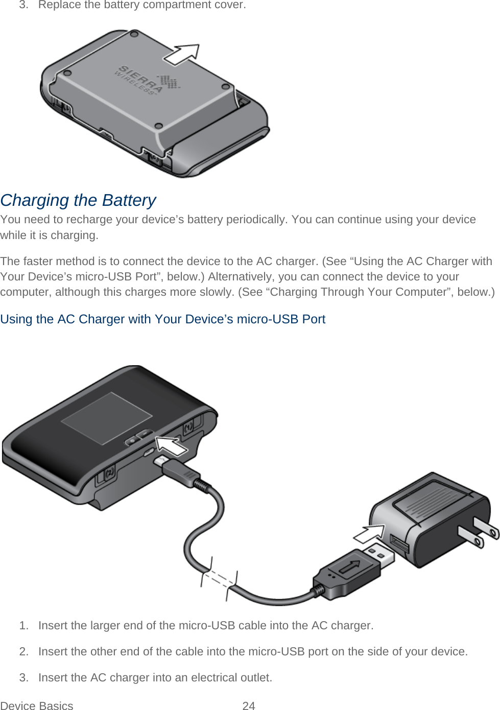 Device Basics 24   3. Replace the battery compartment cover.   Charging the Battery You need to recharge your device’s battery periodically. You can continue using your device while it is charging. The faster method is to connect the device to the AC charger. (See “Using the AC Charger with Your Device’s micro-USB Port”, below.) Alternatively, you can connect the device to your computer, although this charges more slowly. (See “Charging Through Your Computer”, below.) Using the AC Charger with Your Device’s micro-USB Port   1. Insert the larger end of the micro-USB cable into the AC charger. 2. Insert the other end of the cable into the micro-USB port on the side of your device. 3. Insert the AC charger into an electrical outlet. 