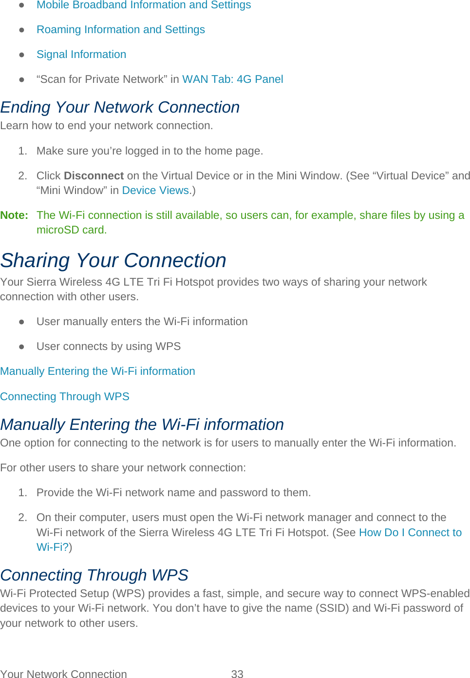 Your Network Connection 33   ● Mobile Broadband Information and Settings ● Roaming Information and Settings ● Signal Information ●  “Scan for Private Network” in WAN Tab: 4G Panel Ending Your Network Connection Learn how to end your network connection. 1. Make sure you’re logged in to the home page. 2. Click Disconnect on the Virtual Device or in the Mini Window. (See “Virtual Device” and “Mini Window” in Device Views.) Note:   The Wi-Fi connection is still available, so users can, for example, share files by using a microSD card. Sharing Your Connection Your Sierra Wireless 4G LTE Tri Fi Hotspot provides two ways of sharing your network connection with other users. ● User manually enters the Wi-Fi information ● User connects by using WPS Manually Entering the Wi-Fi information Connecting Through WPS Manually Entering the Wi-Fi information One option for connecting to the network is for users to manually enter the Wi-Fi information. For other users to share your network connection: 1. Provide the Wi-Fi network name and password to them.  2. On their computer, users must open the Wi-Fi network manager and connect to the Wi-Fi network of the Sierra Wireless 4G LTE Tri Fi Hotspot. (See How Do I Connect to Wi-Fi?) Connecting Through WPS Wi-Fi Protected Setup (WPS) provides a fast, simple, and secure way to connect WPS-enabled devices to your Wi-Fi network. You don’t have to give the name (SSID) and Wi-Fi password of your network to other users. 
