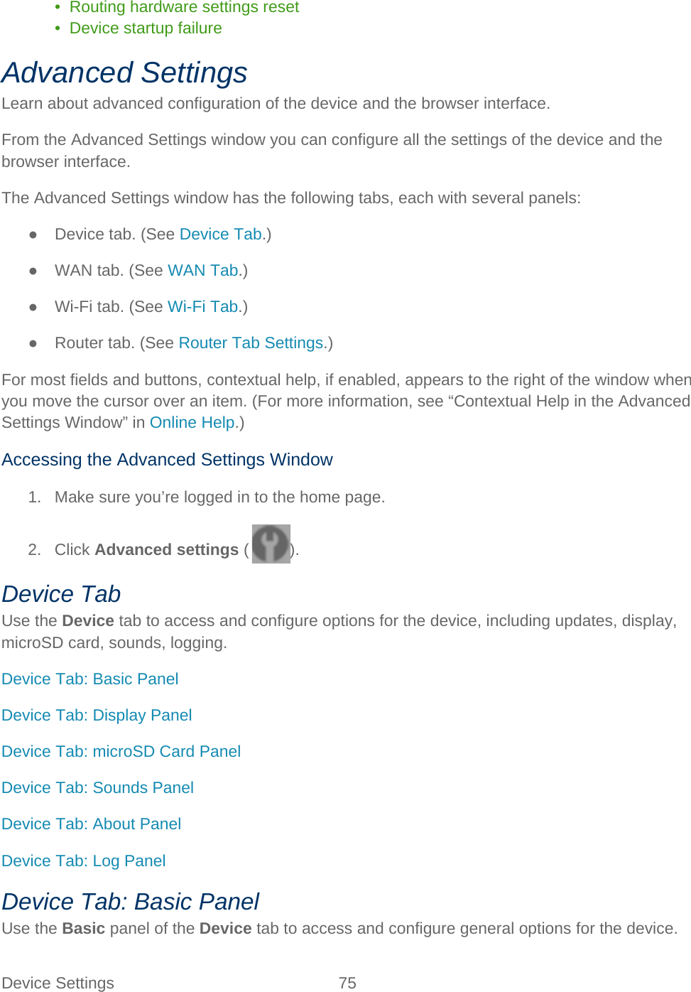 Device Settings 75   •  Routing hardware settings reset •  Device startup failure Advanced Settings Learn about advanced configuration of the device and the browser interface. From the Advanced Settings window you can configure all the settings of the device and the browser interface. The Advanced Settings window has the following tabs, each with several panels: ● Device tab. (See Device Tab.) ● WAN tab. (See WAN Tab.) ● Wi-Fi tab. (See Wi-Fi Tab.) ● Router tab. (See Router Tab Settings.) For most fields and buttons, contextual help, if enabled, appears to the right of the window when you move the cursor over an item. (For more information, see “Contextual Help in the Advanced Settings Window” in Online Help.) Accessing the Advanced Settings Window 1. Make sure you’re logged in to the home page. 2. Click Advanced settings ( ). Device Tab Use the Device tab to access and configure options for the device, including updates, display, microSD card, sounds, logging. Device Tab: Basic Panel Device Tab: Display Panel Device Tab: microSD Card Panel Device Tab: Sounds Panel Device Tab: About Panel Device Tab: Log Panel Device Tab: Basic Panel Use the Basic panel of the Device tab to access and configure general options for the device. 