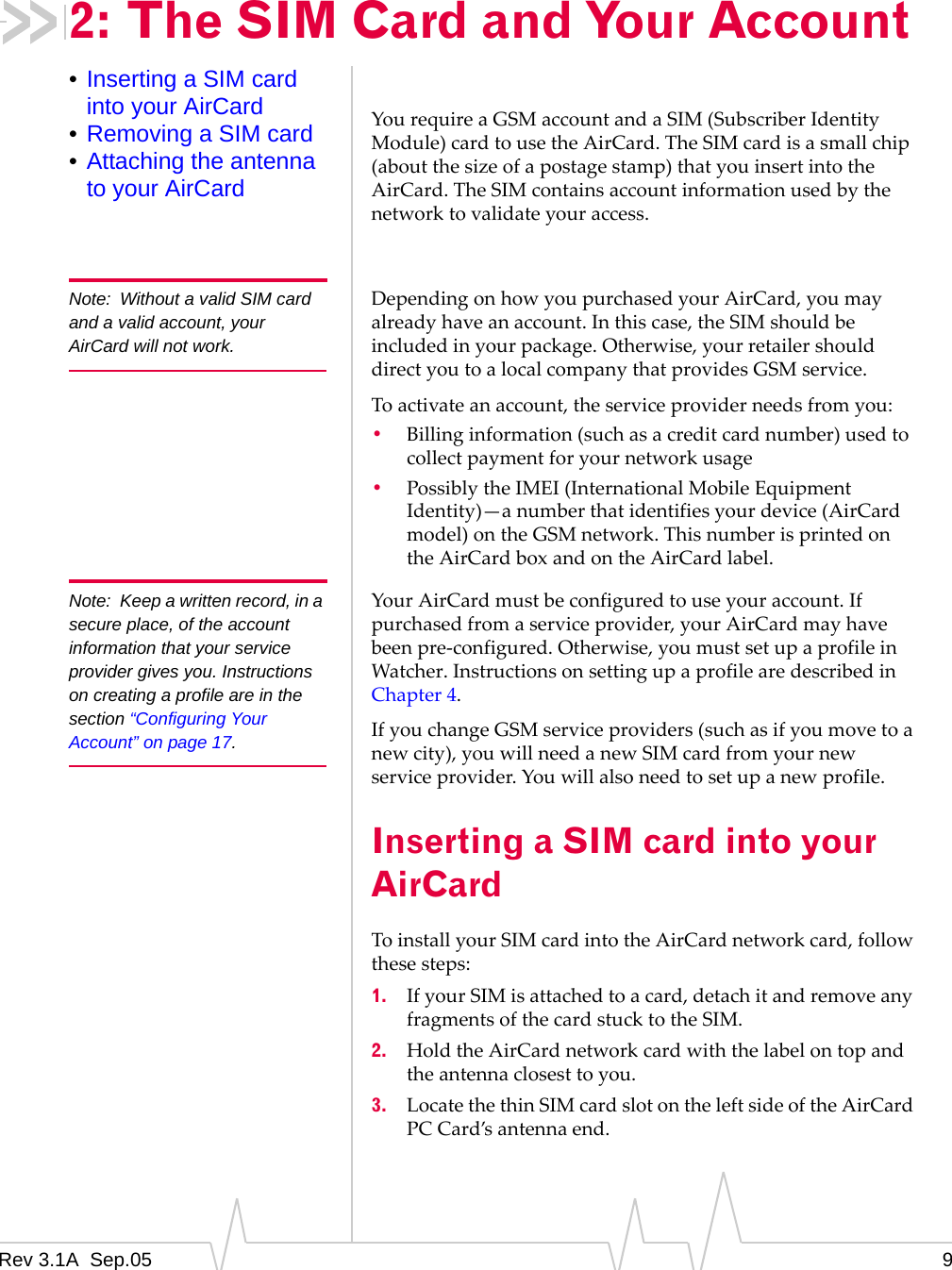 Rev 3.1A  Sep.05 92: The SIM Card and Your Account•Inserting a SIM card into your AirCard•Removing a SIM card•Attaching the antenna to your AirCardYou require a GSM account and a SIM (Subscriber Identity Module) card to use the AirCard. The SIM card is a small chip (about the size of a postage stamp) that you insert into the AirCard. The SIM contains account information used by the network to validate your access. Note: Without a valid SIM card and a valid account, your AirCard will not work.Depending on how you purchased your AirCard, you may already have an account. In this case, the SIM should be included in your package. Otherwise, your retailer should direct you to a local company that provides GSM service.To activate an account, the service provider needs from you:•Billing information (such as a credit card number) used to collect payment for your network usage•Possibly the IMEI (International Mobile Equipment Identity)—a number that identifies your device (AirCard model) on the GSM network. This number is printed on the AirCard box and on the AirCard label.Note: Keep a written record, in a secure place, of the account information that your service provider gives you. Instructions on creating a profile are in the section “Configuring Your Account” on page 17.Your AirCard must be configured to use your account. If purchased from a service provider, your AirCard may have been pre-configured. Otherwise, you must set up a profile in Watcher. Instructions on setting up a profile are described in Chapter 4.If you change GSM service providers (such as if you move to a new city), you will need a new SIM card from your new service provider. You will also need to set up a new profile.Inserting a SIM card into your AirCardTo install your SIM card into the AirCard network card, follow these steps:1. If your SIM is attached to a card, detach it and remove any fragments of the card stuck to the SIM.2. Hold the AirCard network card with the label on top and the antenna closest to you.3. Locate the thin SIM card slot on the left side of the AirCard PC Card’s antenna end.