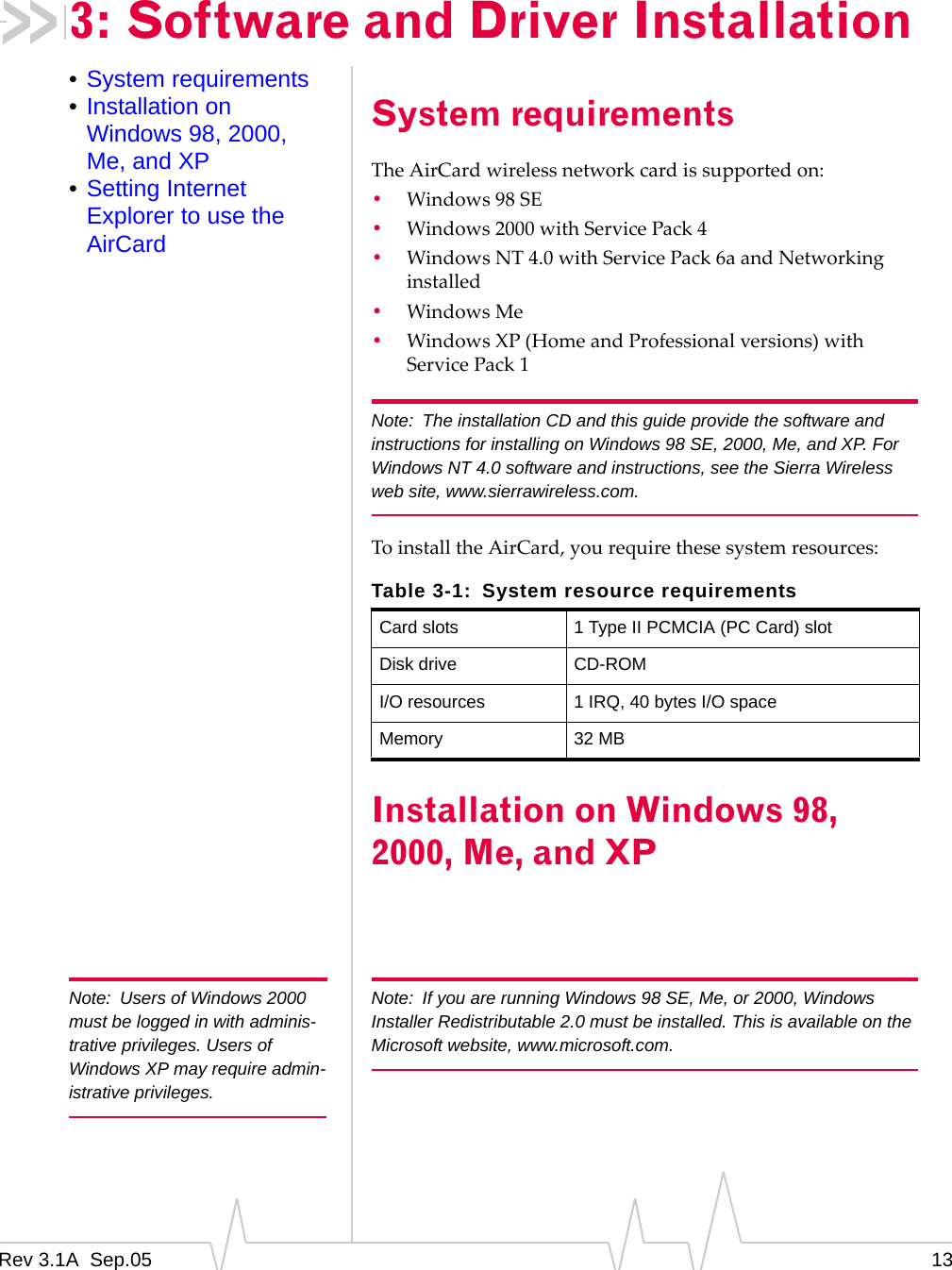 Rev 3.1A  Sep.05 133: Software and Driver Installation•System requirements•Installation on Windows 98, 2000, Me, and XP•Setting Internet Explorer to use the AirCardSystem requirementsThe AirCard wireless network card is supported on:•Windows 98 SE•Windows 2000 with Service Pack 4•Windows NT 4.0 with Service Pack 6a and Networking installed•Windows Me•Windows XP (Home and Professional versions) with Service Pack 1Note: The installation CD and this guide provide the software and instructions for installing on Windows 98 SE, 2000, Me, and XP. For Windows NT 4.0 software and instructions, see the Sierra Wireless web site, www.sierrawireless.com.To install the AirCard, you require these system resources:Installation on Windows 98, 2000, Me, and XPNote: Users of Windows 2000 must be logged in with adminis-trative privileges. Users of Windows XP may require admin-istrative privileges.Note: If you are running Windows 98 SE, Me, or 2000, Windows Installer Redistributable 2.0 must be installed. This is available on the Microsoft website, www.microsoft.com.Table 3-1: System resource requirementsCard slots 1 Type II PCMCIA (PC Card) slotDisk drive CD-ROMI/O resources 1 IRQ, 40 bytes I/O spaceMemory 32 MB