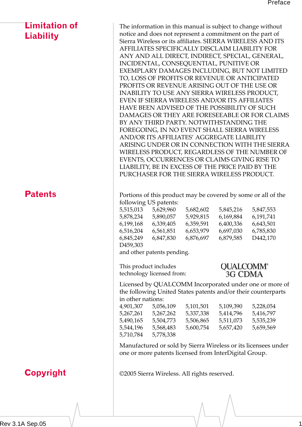 PrefaceRev 3.1A Sep.05 1Limitation of LiabilityThe information in this manual is subject to change without notice and does not represent a commitment on the part of Sierra Wireless or its affiliates. SIERRA WIRELESS AND ITS AFFILIATES SPECIFICALLY DISCLAIM LIABILITY FOR ANY AND ALL DIRECT, INDIRECT, SPECIAL, GENERAL, INCIDENTAL, CONSEQUENTIAL, PUNITIVE OR EXEMPLARY DAMAGES INCLUDING, BUT NOT LIMITED TO, LOSS OF PROFITS OR REVENUE OR ANTICIPATED PROFITS OR REVENUE ARISING OUT OF THE USE OR INABILITY TO USE ANY SIERRA WIRELESS PRODUCT, EVEN IF SIERRA WIRELESS AND/OR ITS AFFILIATES HAVE BEEN ADVISED OF THE POSSIBILITY OF SUCH DAMAGES OR THEY ARE FORESEEABLE OR FOR CLAIMS BY ANY THIRD PARTY. NOTWITHSTANDING THE FOREGOING, IN NO EVENT SHALL SIERRA WIRELESS AND/OR ITS AFFILIATES’ AGGREGATE LIABILITY ARISING UNDER OR IN CONNECTION WITH THE SIERRA WIRELESS PRODUCT, REGARDLESS OF THE NUMBER OF EVENTS, OCCURRENCES OR CLAIMS GIVING RISE TO LIABILITY, BE IN EXCESS OF THE PRICE PAID BY THE PURCHASER FOR THE SIERRA WIRELESS PRODUCT.Patents Portions of this product may be covered by some or all of the following US patents:5,515,013 5,629,960 5,682,602 5,845,216 5,847,5535,878,234 5,890,057 5,929,815 6,169,884 6,191,7416,199,168 6,339,405 6,359,591 6,400,336 6,643,5016,516,204 6,561,851 6,653,979 6,697,030 6,785,8306,845,249 6,847,830 6,876,697 6,879,585 D442,170D459,303and other patents pending.This product includestechnology licensed from:Licensed by QUALCOMM Incorporated under one or more of the following United States patents and/or their counterparts in other nations:4,901,307 5,056,109 5,101,501 5,109,390 5,228,0545,267,261 5,267,262 5,337,338 5,414,796 5,416,7975,490,165 5,504,773 5,506,865 5,511,073 5,535,2395,544,196 5,568,483 5,600,754 5,657,420 5,659,5695,710,784 5,778,338Manufactured or sold by Sierra Wireless or its licensees under one or more patents licensed from InterDigital Group.Copyright ©2005 Sierra Wireless. All rights reserved.