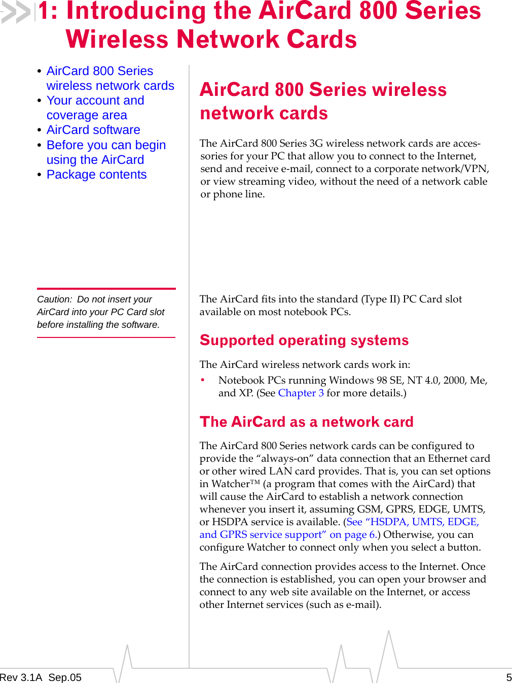 Rev 3.1A  Sep.05 51: Introducing the AirCard 800 Series Wireless Network Cards•AirCard 800 Series wireless network cards•Your account and coverage area•AirCard software•Before you can begin using the AirCard•Package contentsAirCard 800 Series wireless network cardsThe AirCard 800 Series 3G wireless network cards are acces-sories for your PC that allow you to connect to the Internet, send and receive e-mail, connect to a corporate network/VPN, or view streaming video, without the need of a network cable or phone line.Caution: Do not insert your AirCard into your PC Card slot before installing the software.The AirCard fits into the standard (Type II) PC Card slot available on most notebook PCs. Supported operating systemsThe AirCard wireless network cards work in:•Notebook PCs running Windows 98 SE, NT 4.0, 2000, Me, and XP. (See Chapter 3 for more details.)The AirCard as a network cardThe AirCard 800 Series network cards can be configured to provide the “always-on” data connection that an Ethernet card or other wired LAN card provides. That is, you can set options in Watcher™ (a program that comes with the AirCard) that will cause the AirCard to establish a network connection whenever you insert it, assuming GSM, GPRS, EDGE, UMTS, or HSDPA service is available. (See “HSDPA, UMTS, EDGE, and GPRS service support” on page 6.) Otherwise, you can configure Watcher to connect only when you select a button.The AirCard connection provides access to the Internet. Once the connection is established, you can open your browser and connect to any web site available on the Internet, or access other Internet services (such as e-mail). 