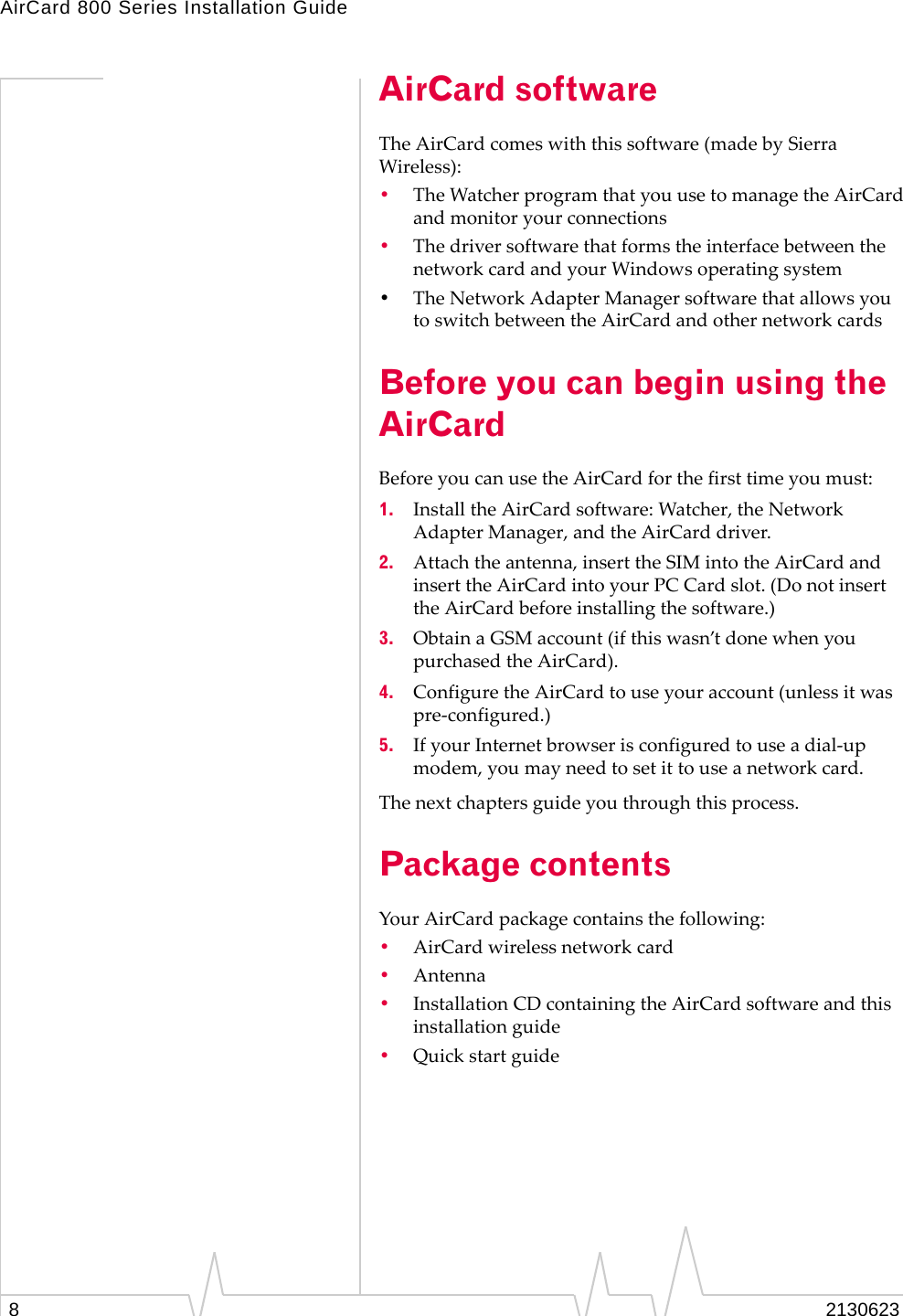 AirCard 800 Series Installation Guide82130623AirCard softwareThe AirCard comes with this software (made by Sierra Wireless):•The Watcher program that you use to manage the AirCard and monitor your connections •The driver software that forms the interface between the network card and your Windows operating system•The Network Adapter Manager software that allows you to switch between the AirCard and other network cardsBefore you can begin using the AirCardBefore you can use the AirCard for the first time you must:1. Install the AirCard software: Watcher, the Network Adapter Manager, and the AirCard driver. 2. Attach the antenna, insert the SIM into the AirCard and insert the AirCard into your PC Card slot. (Do not insert the AirCard before installing the software.)3. Obtain a GSM account (if this wasn’t done when you purchased the AirCard).4. Configure the AirCard to use your account (unless it was pre-configured.)5. If your Internet browser is configured to use a dial-up modem, you may need to set it to use a network card.The next chapters guide you through this process.Package contentsYour AirCard package contains the following:•AirCard wireless network card•Antenna •Installation CD containing the AirCard software and this installation guide•Quick start guide