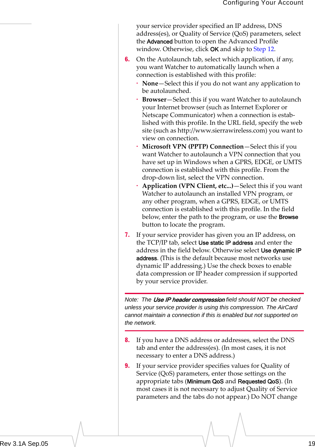 Configuring Your AccountRev 3.1A Sep.05 19your service provider specified an IP address, DNS address(es), or Quality of Service (QoS) parameters, select the Advanced button to open the Advanced Profile window. Otherwise, click OK and skip to Step 12.6. On the Autolaunch tab, select which application, if any, you want Watcher to automatically launch when a connection is established with this profile:·None—Select this if you do not want any application to be autolaunched.·Browser—Select this if you want Watcher to autolaunch your Internet browser (such as Internet Explorer or Netscape Communicator) when a connection is estab-lished with this profile. In the URL field, specify the web site (such as http://www.sierrawireless.com) you want to view on connection.·Microsoft VPN (PPTP) Connection—Select this if you want Watcher to autolaunch a VPN connection that you have set up in Windows when a GPRS, EDGE, or UMTS connection is established with this profile. From the drop-down list, select the VPN connection. ·Application (VPN Client, etc...)—Select this if you want Watcher to autolaunch an installed VPN program, or any other program, when a GPRS, EDGE, or UMTS connection is established with this profile. In the field below, enter the path to the program, or use the Browse button to locate the program.7. If your service provider has given you an IP address, on the TCP/IP tab, select Use static IP address and enter the address in the field below. Otherwise select Use dynamic IP address. (This is the default because most networks use dynamic IP addressing.) Use the check boxes to enable data compression or IP header compression if supported by your service provider. Note: The Use IP header compression field should NOT be checked unless your service provider is using this compression. The AirCard cannot maintain a connection if this is enabled but not supported on the network. 8. If you have a DNS address or addresses, select the DNS tab and enter the address(es). (In most cases, it is not necessary to enter a DNS address.) 9. If your service provider specifies values for Quality of Service (QoS) parameters, enter those settings on the appropriate tabs (Minimum QoS and Requested QoS). (In most cases it is not necessary to adjust Quality of Service parameters and the tabs do not appear.) Do NOT change 