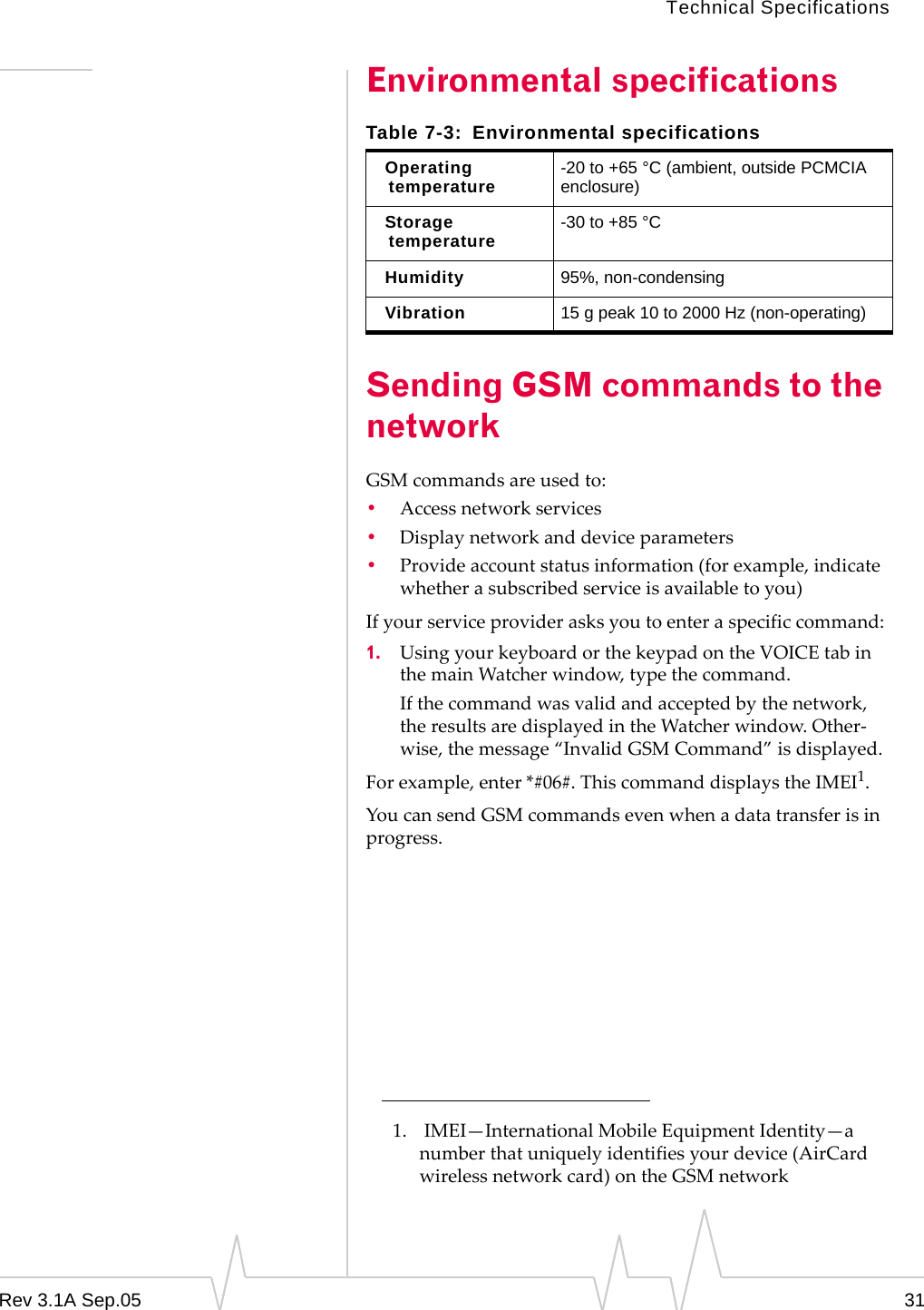 Technical SpecificationsRev 3.1A Sep.05 31Environmental specificationsSending GSM commands to the networkGSM commands are used to:•Access network services•Display network and device parameters•Provide account status information (for example, indicate whether a subscribed service is available to you)If your service provider asks you to enter a specific command:1. Using your keyboard or the keypad on the VOICE tab in the main Watcher window, type the command.If the command was valid and accepted by the network, the results are displayed in the Watcher window. Other-wise, the message “Invalid GSM Command” is displayed. For example, enter *#06#. This command displays the IMEI1.You can send GSM commands even when a data transfer is in progress.Table 7-3: Environmental specificationsOperating temperature -20 to +65 °C (ambient, outside PCMCIA enclosure)Storage temperature -30 to +85 °C Humidity 95%, non-condensingVibration 15 g peak 10 to 2000 Hz (non-operating)1.  IMEI—International Mobile Equipment Identity—a number that uniquely identifies your device (AirCard wireless network card) on the GSM network