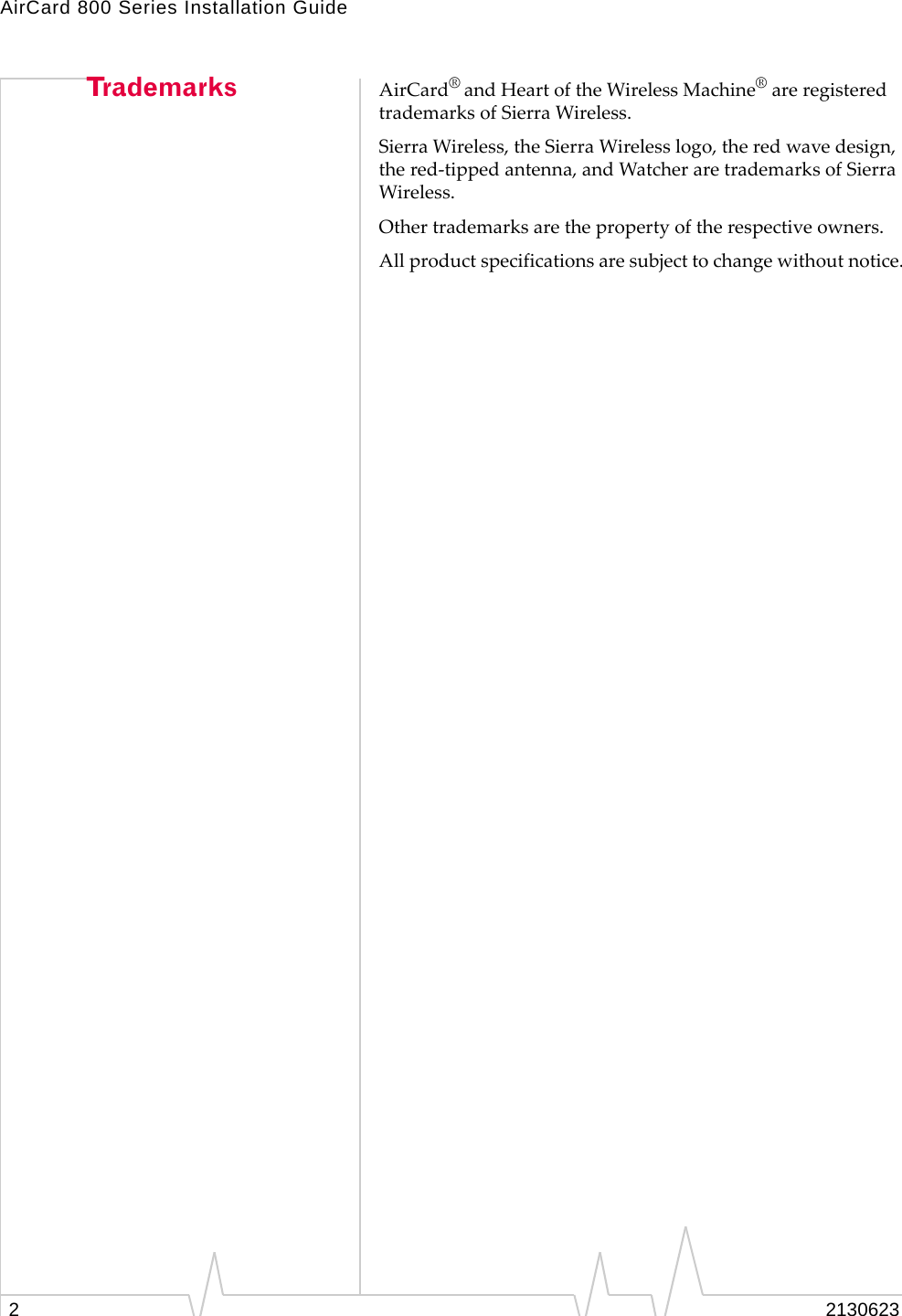 AirCard 800 Series Installation Guide22130623Trademarks AirCard® and Heart of the Wireless Machine® are registered trademarks of Sierra Wireless.Sierra Wireless, the Sierra Wireless logo, the red wave design, the red-tipped antenna, and Watcher are trademarks of Sierra Wireless.Other trademarks are the property of the respective owners.All product specifications are subject to change without notice. 