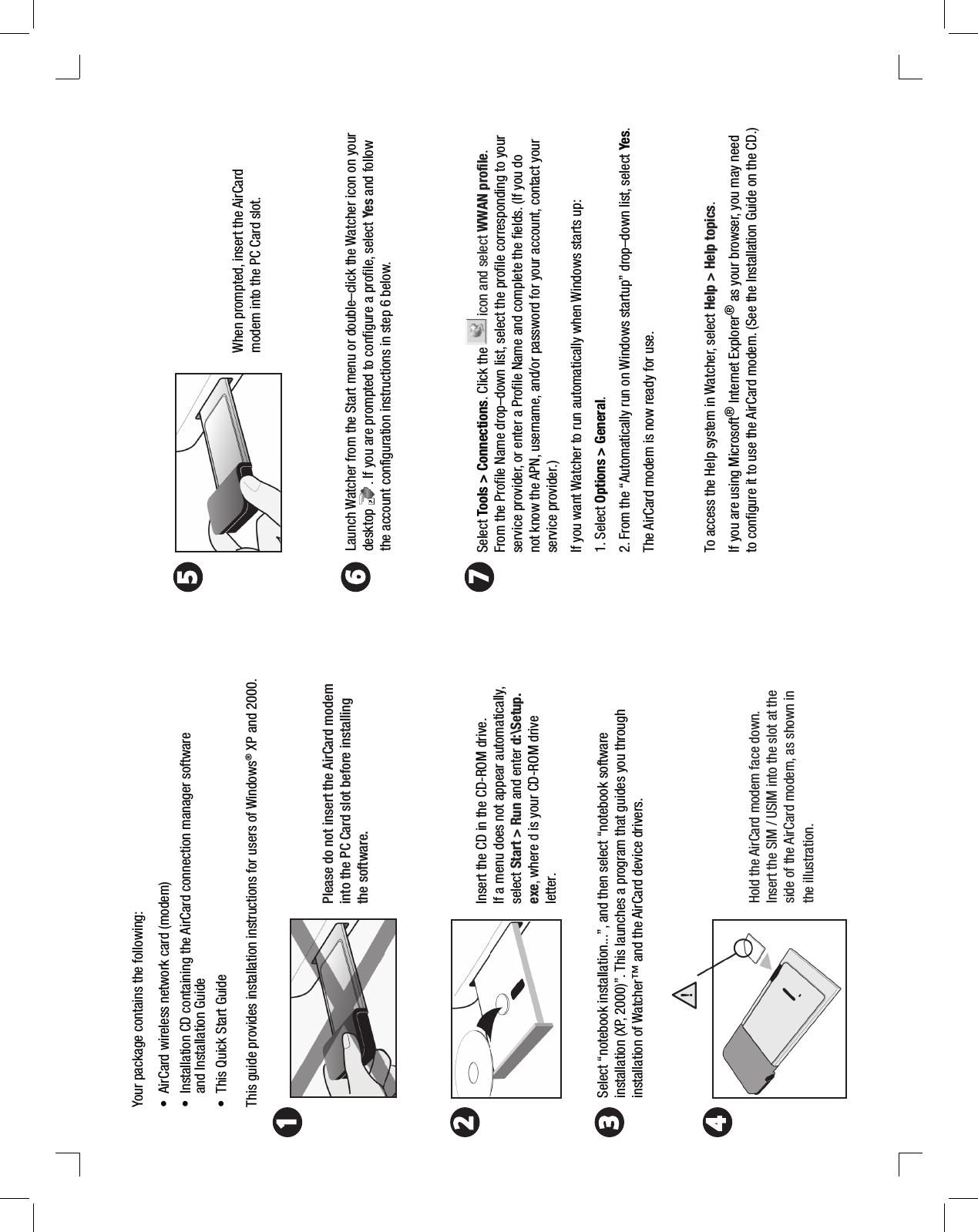 Your package contains the following:• AirCard wireless network card (modem)• Installation CD containing the AirCard connection manager softwareand Installation Guide• This Quick Start GuideThis guide provides installation instructions for users of Windows® XP and 2000. Please do not insert the AirCard modem into the PC Card slot before installing the software.Insert the CD in the CD-ROM drive. If a menu does not appear automatically, select Start &gt; Run and enter d:\Setup.exe, where d is your CD-ROM drive letter.Select “notebook installation...”, and then select “notebook software installation (XP, 2000)”. This launches a program that guides you through installation of Watcher™ and the AirCard device drivers. Select Tools &gt; Connections. Click the   icon and select WWAN profile. From the Profile Name drop–down list, select the profile corresponding to your service provider, or enter a Profile Name and complete the fields. (If you do not know the APN, username, and/or password for your account, contact your service provider.) If you want Watcher to run automatically when Windows starts up:1. Select Options &gt; General.2. From the “Automatically run on Windows startup” drop–down list, select Yes. The AirCard modem is now ready for use.To access the Help system in Watcher, select Help &gt; Help topics.If you are using Microsoft® Internet Explorer® as your browser, you may need to configure it to use the AirCard modem. (See the Installation Guide on the CD.)Launch Watcher from the Start menu or double–click the Watcher icon on your desktop       . If you are prompted to configure a profile, select Yes and follow the account configuration instructions in step 6 below.Hold the AirCard modem face down. Insert the SIM / USIM into the slot at the side of the AirCard modem, as shown in the illustration. When prompted, insert the AirCard modem into the PC Card slot.2453617