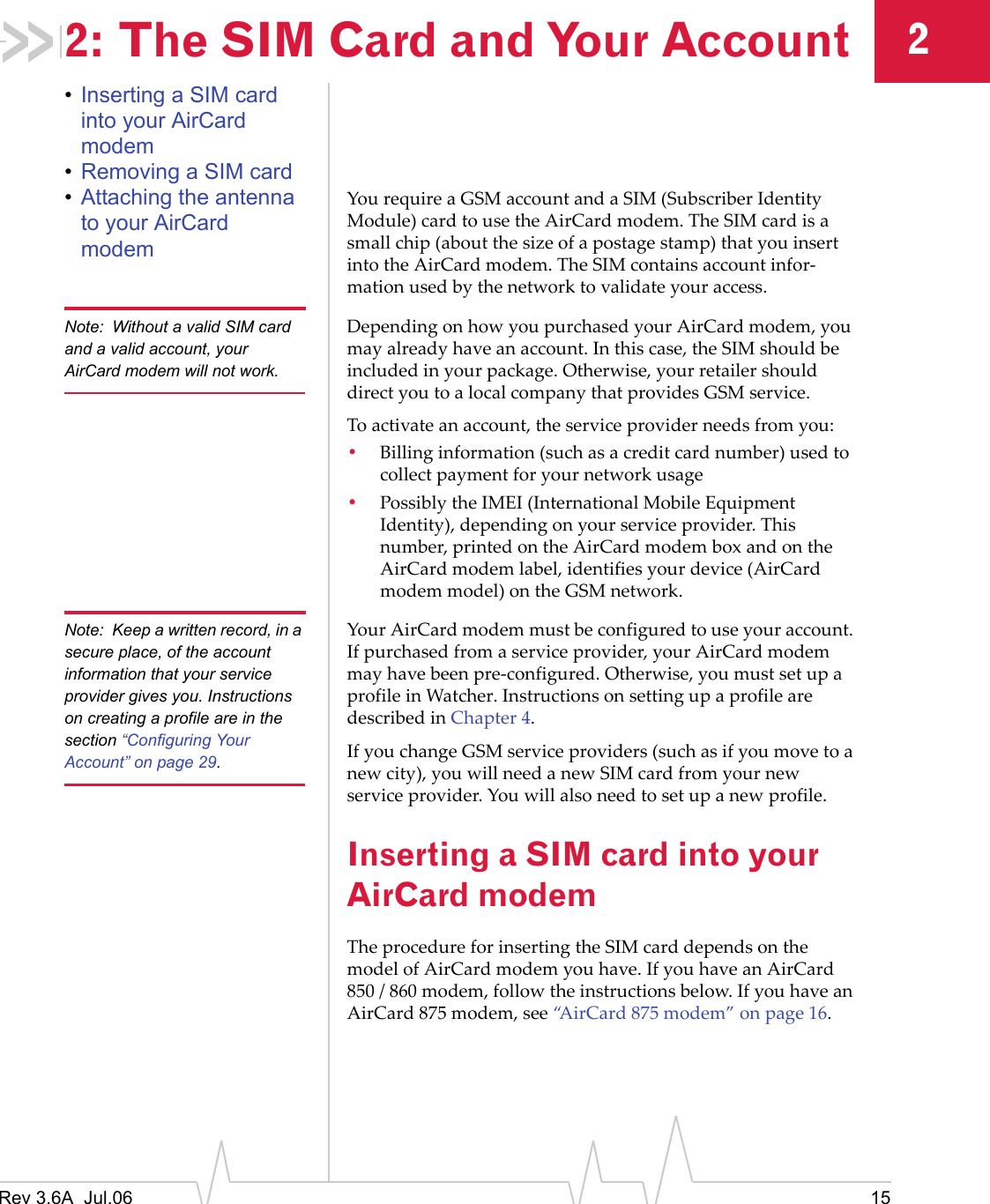 Rev 3.6A  Jul.06 1522: The SIM Card and Your Account•Inserting a SIM card into your AirCard modem•Removing a SIM card•Attaching the antenna to your AirCard modemYou require a GSM account and a SIM (Subscriber Identity Module) card to use the AirCard modem. The SIM card is a small chip (about the size of a postage stamp) that you insert into the AirCard modem. The SIM contains account infor-mation used by the network to validate your access.Note: Without a valid SIM card and a valid account, your AirCard modem will not work.Depending on how you purchased your AirCard modem, you may already have an account. In this case, the SIM should be included in your package. Otherwise, your retailer should direct you to a local company that provides GSM service.To activate an account, the service provider needs from you:•Billing information (such as a credit card number) used to collect payment for your network usage•Possibly the IMEI (International Mobile Equipment Identity), depending on your service provider. This number, printed on the AirCard modem box and on the AirCard modem label, identifies your device (AirCard modem model) on the GSM network.Note: Keep a written record, in a secure place, of the account information that your service provider gives you. Instructions on creating a profile are in the section “Configuring Your Account” on page 29.Your AirCard modem must be configured to use your account. If purchased from a service provider, your AirCard modem may have been pre-configured. Otherwise, you must set up a profile in Watcher. Instructions on setting up a profile are described in Chapter 4.If you change GSM service providers (such as if you move to a new city), you will need a new SIM card from your new service provider. You will also need to set up a new profile.Inserting a SIM card into your AirCard modemThe procedure for inserting the SIM card depends on the model of AirCard modem you have. If you have an AirCard 850 / 860 modem, follow the instructions below. If you have an AirCard 875 modem, see “AirCard 875 modem” on page 16.