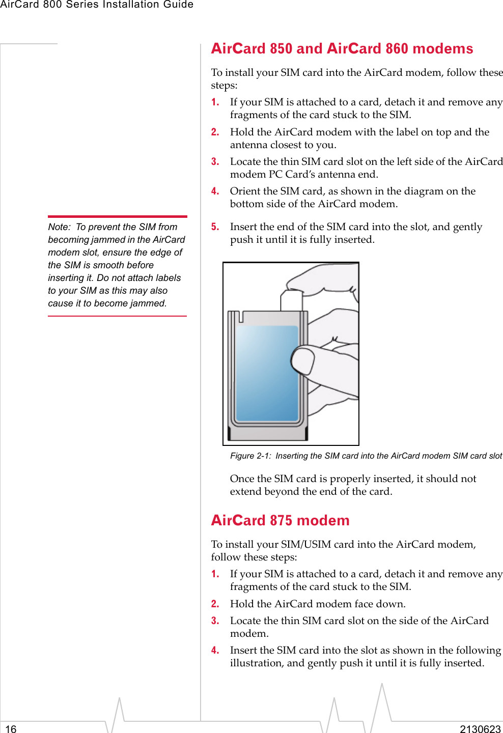 AirCard 800 Series Installation Guide16 2130623AirCard 850 and AirCard 860 modemsTo install your SIM card into the AirCard modem, follow these steps:1. If your SIM is attached to a card, detach it and remove any fragments of the card stuck to the SIM.2. Hold the AirCard modem with the label on top and the antenna closest to you.3. Locate the thin SIM card slot on the left side of the AirCard modem PC Card’s antenna end.4. Orient the SIM card, as shown in the diagram on the bottom side of the AirCard modem.Note: To prevent the SIM from becoming jammed in the AirCard modem slot, ensure the edge of the SIM is smooth before inserting it. Do not attach labels to your SIM as this may also cause it to become jammed.5. Insert the end of the SIM card into the slot, and gently push it until it is fully inserted.Figure 2-1: Inserting the SIM card into the AirCard modem SIM card slotOnce the SIM card is properly inserted, it should not extend beyond the end of the card.AirCard 875 modemTo install your SIM/USIM card into the AirCard modem, follow these steps:1. If your SIM is attached to a card, detach it and remove any fragments of the card stuck to the SIM.2. Hold the AirCard modem face down.3. Locate the thin SIM card slot on the side of the AirCard modem.4. Insert the SIM card into the slot as shown in the following illustration, and gently push it until it is fully inserted.