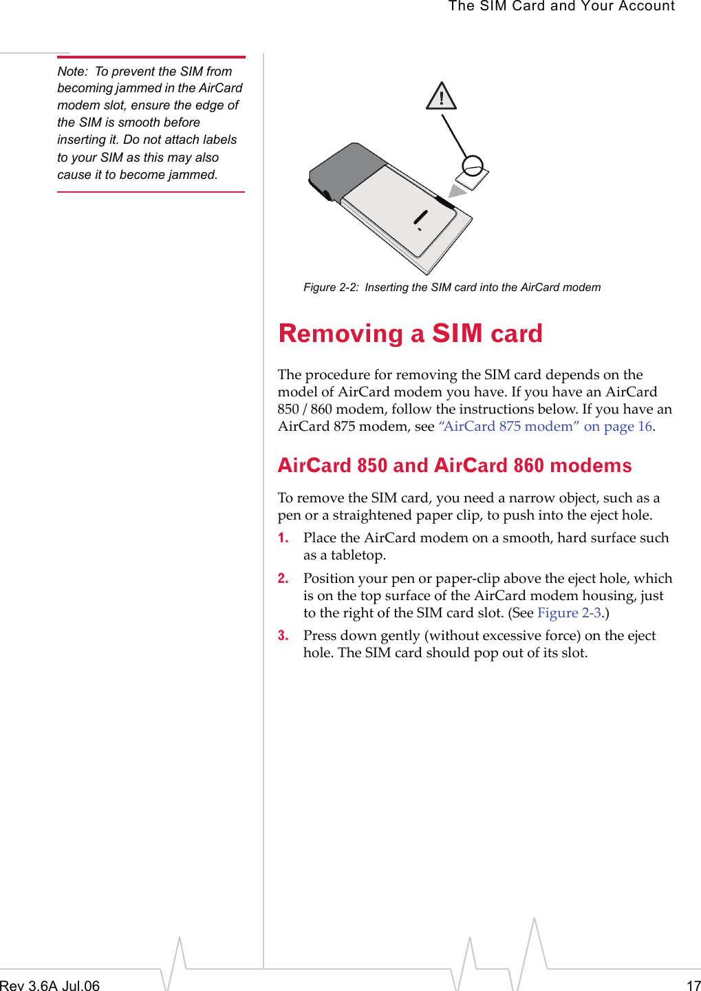 The SIM Card and Your AccountRev 3.6A Jul.06 17Note: To prevent the SIM from becoming jammed in the AirCard modem slot, ensure the edge of the SIM is smooth before inserting it. Do not attach labels to your SIM as this may also cause it to become jammed.Figure 2-2: Inserting the SIM card into the AirCard modemRemoving a SIM cardThe procedure for removing the SIM card depends on the model of AirCard modem you have. If you have an AirCard 850 / 860 modem, follow the instructions below. If you have an AirCard 875 modem, see “AirCard 875 modem” on page 16.AirCard 850 and AirCard 860 modemsTo remove the SIM card, you need a narrow object, such as a pen or a straightened paper clip, to push into the eject hole.1. Place the AirCard modem on a smooth, hard surface such as a tabletop.2. Position your pen or paper-clip above the eject hole, which is on the top surface of the AirCard modem housing, just to the right of the SIM card slot. (See Figure 2-3.)3. Press down gently (without excessive force) on the eject hole. The SIM card should pop out of its slot.