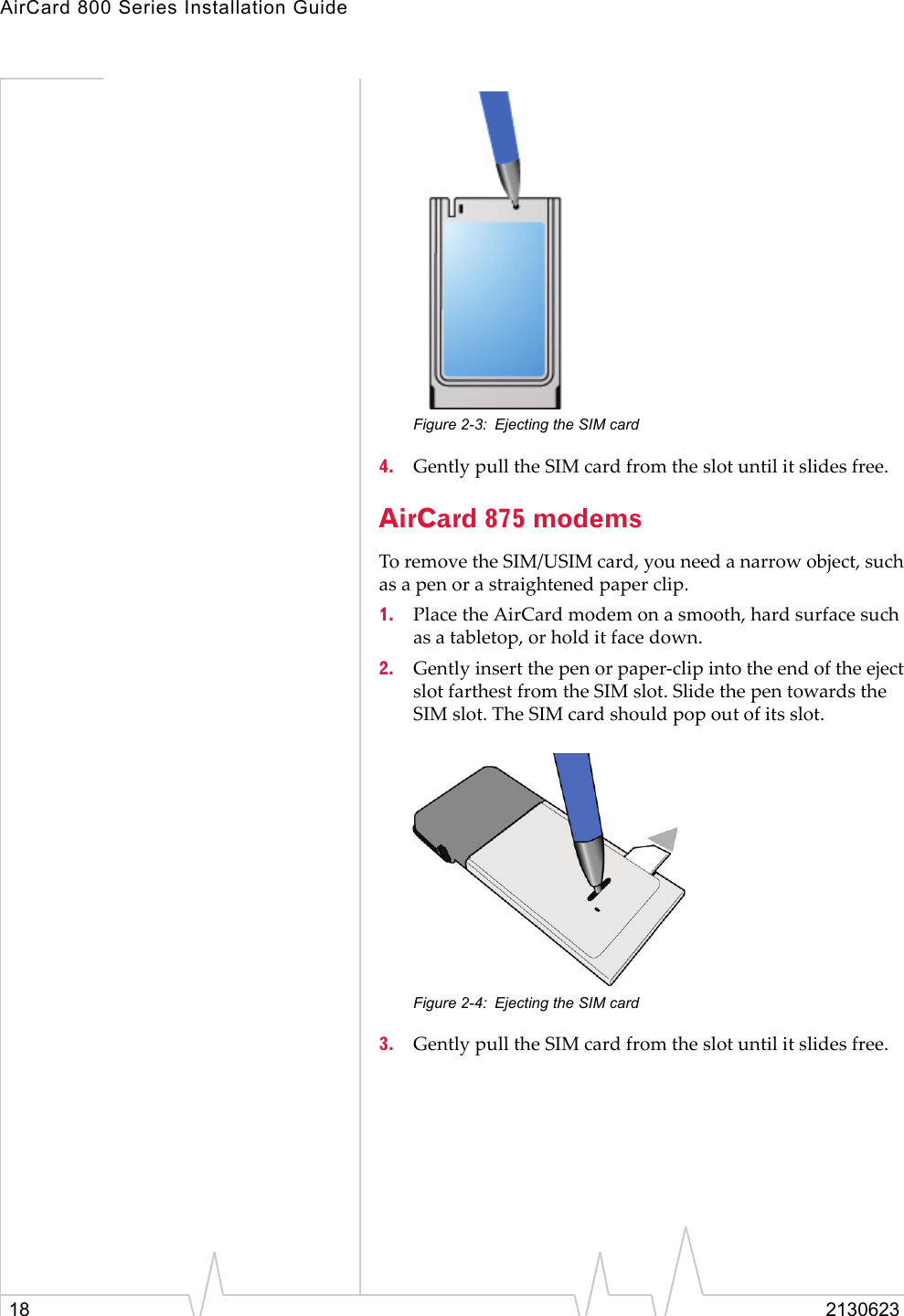 AirCard 800 Series Installation Guide18 2130623Figure 2-3: Ejecting the SIM card4. Gently pull the SIM card from the slot until it slides free.AirCard 875 modemsTo remove the SIM/USIM card, you need a narrow object, such as a pen or a straightened paper clip.1. Place the AirCard modem on a smooth, hard surface such as a tabletop, or hold it face down.2. Gently insert the pen or paper-clip into the end of the eject slot farthest from the SIM slot. Slide the pen towards the SIM slot. The SIM card should pop out of its slot.Figure 2-4: Ejecting the SIM card3. Gently pull the SIM card from the slot until it slides free.