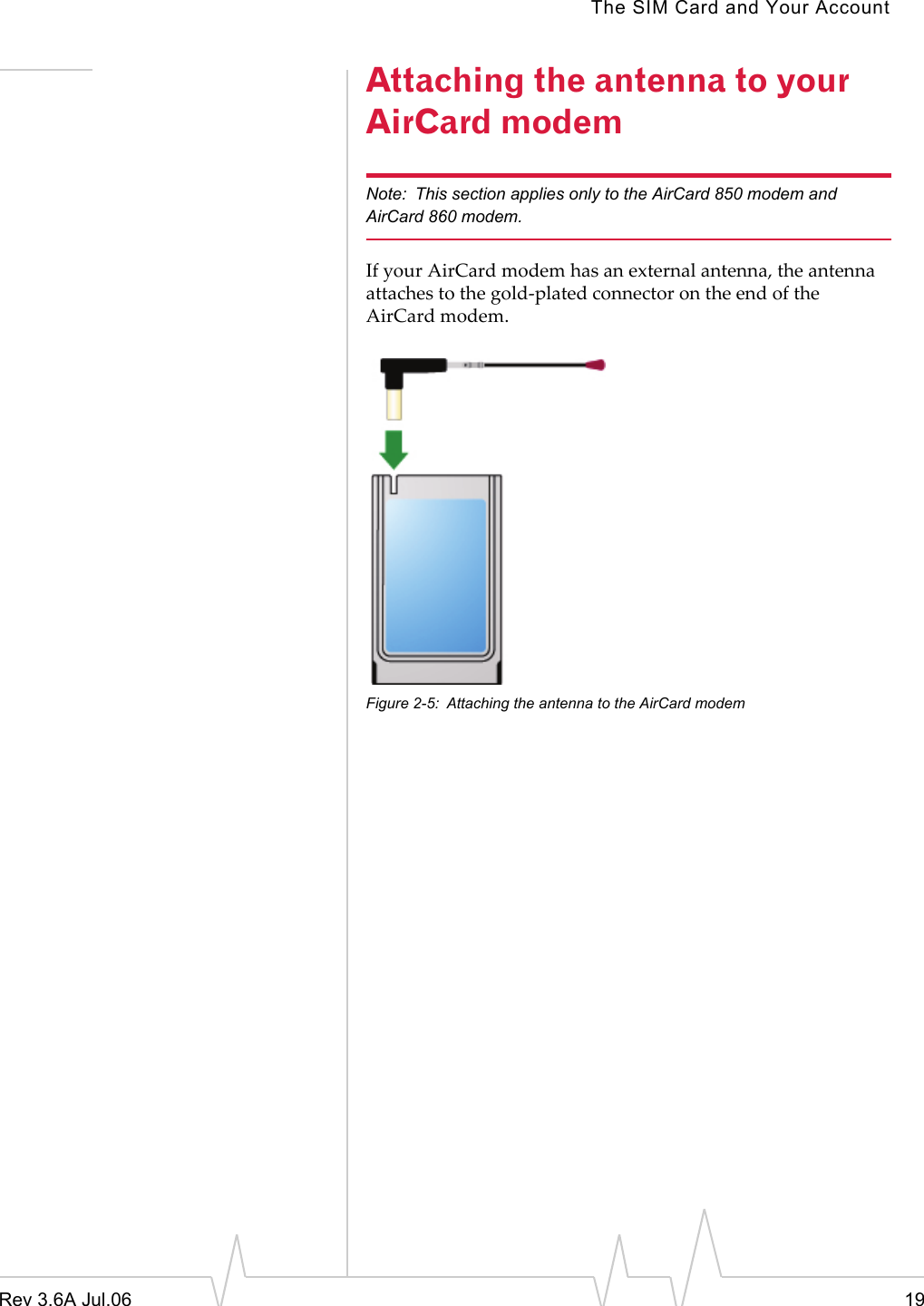 The SIM Card and Your AccountRev 3.6A Jul.06 19Attaching the antenna to your AirCard modemNote: This section applies only to the AirCard 850 modem and AirCard 860 modem.If your AirCard modem has an external antenna, the antenna attaches to the gold-plated connector on the end of the AirCard modem.Figure 2-5: Attaching the antenna to the AirCard modem