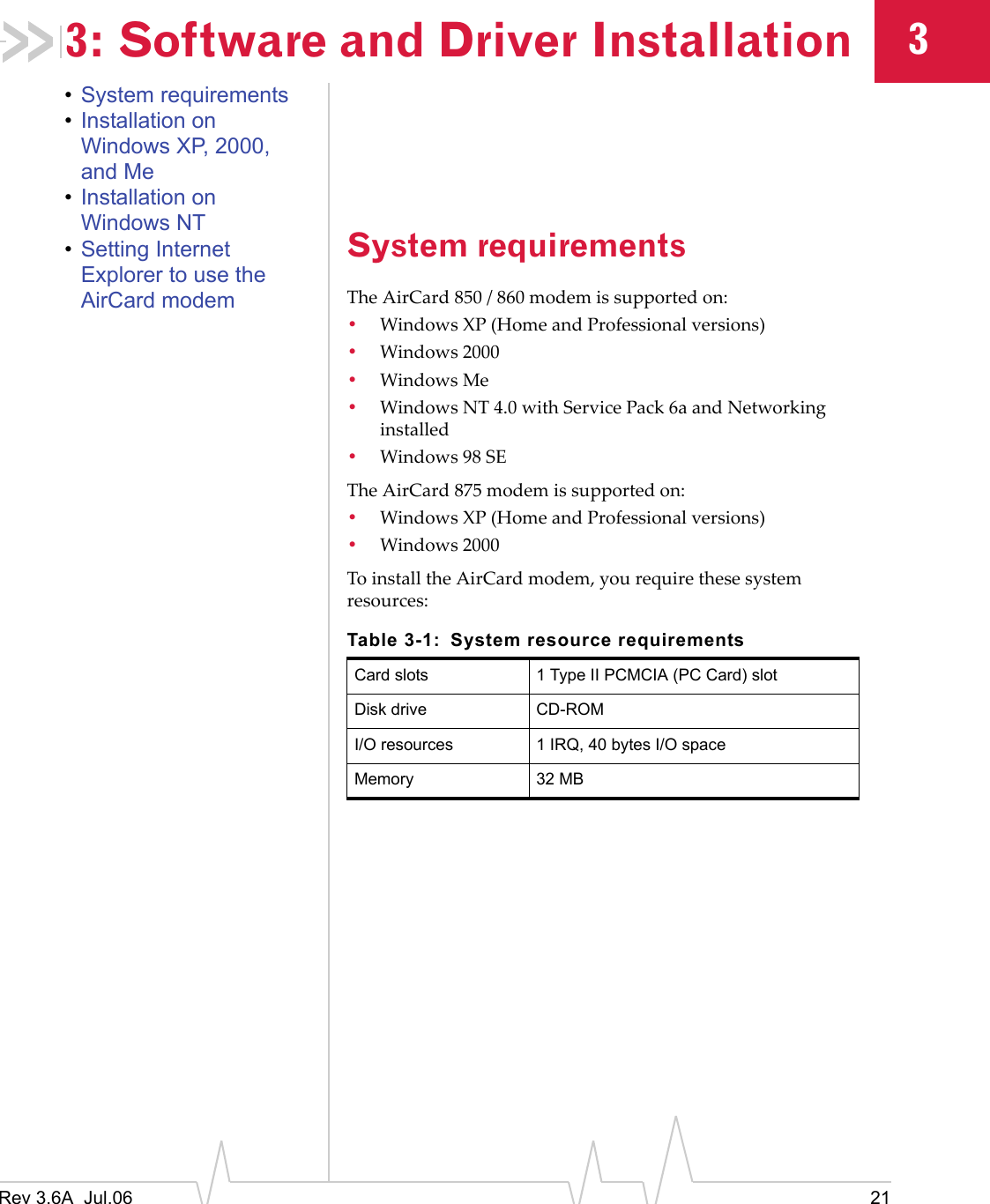 Rev 3.6A  Jul.06 2133: Software and Driver Installation•System requirements•Installation on Windows XP, 2000, and Me•Installation on Windows NT•Setting Internet Explorer to use the AirCard modemSystem requirementsThe AirCard 850 / 860 modem is supported on:•Windows XP (Home and Professional versions)•Windows 2000•Windows Me•Windows NT 4.0 with Service Pack 6a and Networking installed•Windows 98 SEThe AirCard 875 modem is supported on:•Windows XP (Home and Professional versions)•Windows 2000To install the AirCard modem, you require these system resources:Table 3-1: System resource requirementsCard slots 1 Type II PCMCIA (PC Card) slotDisk drive CD-ROMI/O resources 1 IRQ, 40 bytes I/O spaceMemory 32 MB