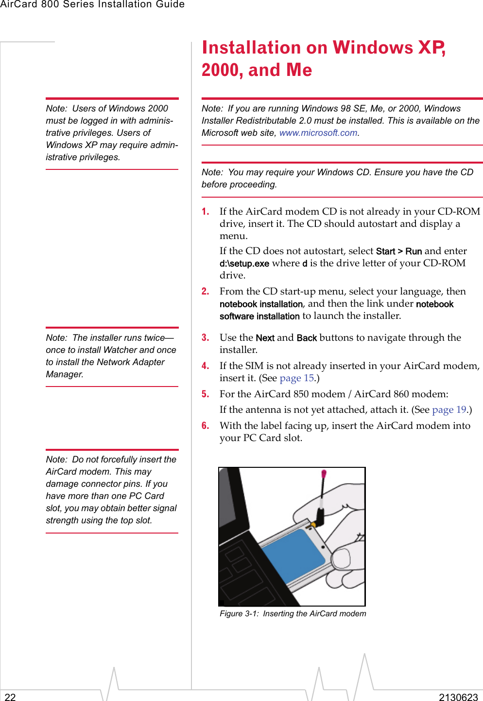 AirCard 800 Series Installation Guide22 2130623Installation on Windows XP, 2000, and MeNote: Users of Windows 2000 must be logged in with adminis-trative privileges. Users of Windows XP may require admin-istrative privileges.Note: If you are running Windows 98 SE, Me, or 2000, Windows Installer Redistributable 2.0 must be installed. This is available on the Microsoft web site, www.microsoft.com.Note: You may require your Windows CD. Ensure you have the CD before proceeding.1. If the AirCard modem CD is not already in your CD-ROM drive, insert it. The CD should autostart and display a menu.If the CD does not autostart, select Start &gt; Run and enter d:\setup.exe where d is the drive letter of your CD-ROM drive.2. From the CD start-up menu, select your language, then notebook installation, and then the link under notebook software installation to launch the installer.Note: The installer runs twice—once to install Watcher and once to install the Network Adapter Manager.3. Use the Next and Back buttons to navigate through the installer.4. If the SIM is not already inserted in your AirCard modem, insert it. (See page 15.) 5. For the AirCard 850 modem / AirCard 860 modem:If the antenna is not yet attached, attach it. (See page 19.)6. With the label facing up, insert the AirCard modem into your PC Card slot.Note: Do not forcefully insert the AirCard modem. This may damage connector pins. If you have more than one PC Card slot, you may obtain better signal strength using the top slot.Figure 3-1: Inserting the AirCard modem