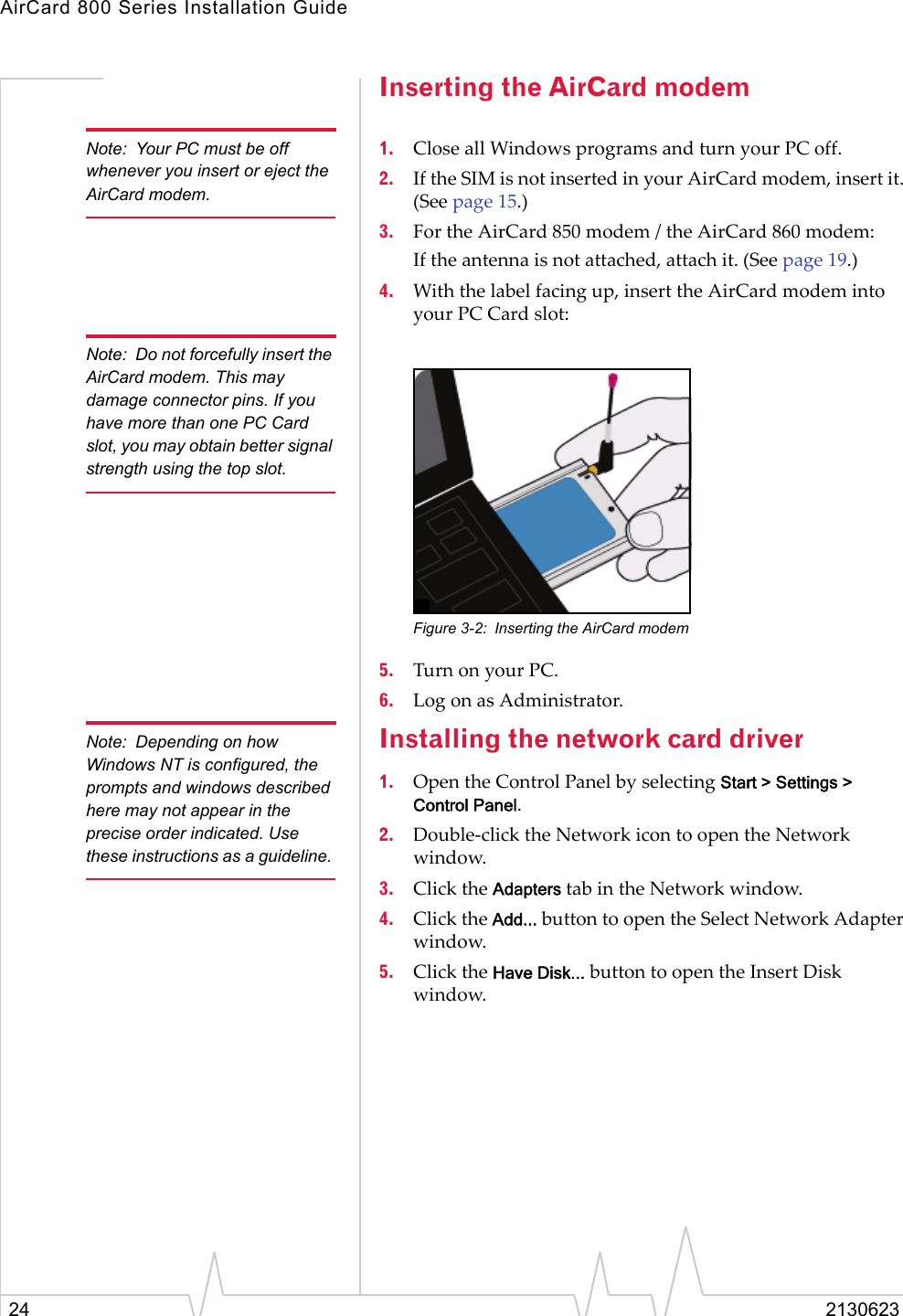 AirCard 800 Series Installation Guide24 2130623Inserting the AirCard modemNote: Your PC must be off whenever you insert or eject the AirCard modem.1. Close all Windows programs and turn your PC off.2. If the SIM is not inserted in your AirCard modem, insert it. (See page 15.) 3. For the AirCard 850 modem / the AirCard 860 modem:If the antenna is not attached, attach it. (See page 19.) 4. With the label facing up, insert the AirCard modem into your PC Card slot:Note: Do not forcefully insert the AirCard modem. This may damage connector pins. If you have more than one PC Card slot, you may obtain better signal strength using the top slot.Figure 3-2: Inserting the AirCard modem5. Turn on your PC.6. Log on as Administrator.Note: Depending on how Windows NT is configured, the prompts and windows described here may not appear in the precise order indicated. Use these instructions as a guideline. Installing the network card driver1. Open the Control Panel by selecting Start &gt; Settings &gt; Control Panel.2. Double-click the Network icon to open the Network window.3. Click the Adapters tab in the Network window.4. Click the Add... button to open the Select Network Adapter window.5. Click the Have Disk... button to open the Insert Disk window.