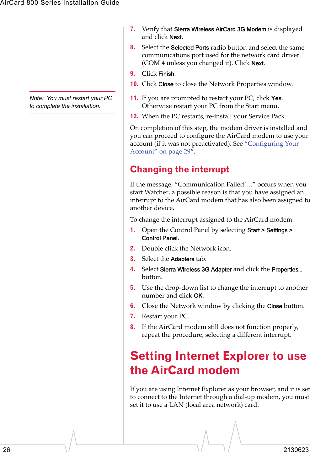 AirCard 800 Series Installation Guide26 21306237. Verify that Sierra Wireless AirCard 3G Modem is displayed and click Next.8. Select the Selected Ports radio button and select the same communications port used for the network card driver (COM 4 unless you changed it). Click Next.9. Click Finish.10. Click Close to close the Network Properties window.Note: You must restart your PC to complete the installation.11. If you are prompted to restart your PC, click Yes. Otherwise restart your PC from the Start menu.12. When the PC restarts, re-install your Service Pack.On completion of this step, the modem driver is installed and you can proceed to configure the AirCard modem to use your account (if it was not preactivated). See “Configuring Your Account” on page 29“.Changing the interruptIf the message, “Communication Failed!…” occurs when you start Watcher, a possible reason is that you have assigned an interrupt to the AirCard modem that has also been assigned to another device.To change the interrupt assigned to the AirCard modem:1. Open the Control Panel by selecting Start &gt; Settings &gt; Control Panel.2. Double click the Network icon.3. Select the Adapters tab.4. Select Sierra Wireless 3G Adapter and click the Properties… button.5. Use the drop-down list to change the interrupt to another number and click OK.6. Close the Network window by clicking the Close button.7. Restart your PC.8. If the AirCard modem still does not function properly, repeat the procedure, selecting a different interrupt.Setting Internet Explorer to use the AirCard modemIf you are using Internet Explorer as your browser, and it is set to connect to the Internet through a dial-up modem, you must set it to use a LAN (local area network) card.