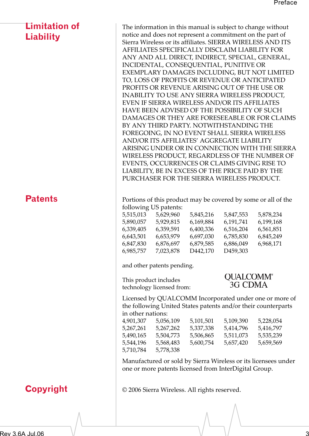 PrefaceRev 3.6A Jul.06 3Limitation of LiabilityThe information in this manual is subject to change without notice and does not represent a commitment on the part of Sierra Wireless or its affiliates. SIERRA WIRELESS AND ITS AFFILIATES SPECIFICALLY DISCLAIM LIABILITY FOR ANY AND ALL DIRECT, INDIRECT, SPECIAL, GENERAL, INCIDENTAL, CONSEQUENTIAL, PUNITIVE OR EXEMPLARY DAMAGES INCLUDING, BUT NOT LIMITED TO, LOSS OF PROFITS OR REVENUE OR ANTICIPATED PROFITS OR REVENUE ARISING OUT OF THE USE OR INABILITY TO USE ANY SIERRA WIRELESS PRODUCT, EVEN IF SIERRA WIRELESS AND/OR ITS AFFILIATES HAVE BEEN ADVISED OF THE POSSIBILITY OF SUCH DAMAGES OR THEY ARE FORESEEABLE OR FOR CLAIMS BY ANY THIRD PARTY. NOTWITHSTANDING THE FOREGOING, IN NO EVENT SHALL SIERRA WIRELESS AND/OR ITS AFFILIATES’ AGGREGATE LIABILITY ARISING UNDER OR IN CONNECTION WITH THE SIERRA WIRELESS PRODUCT, REGARDLESS OF THE NUMBER OF EVENTS, OCCURRENCES OR CLAIMS GIVING RISE TO LIABILITY, BE IN EXCESS OF THE PRICE PAID BY THE PURCHASER FOR THE SIERRA WIRELESS PRODUCT.Patents Portions of this product may be covered by some or all of the following US patents:5,515,013 5,629,960 5,845,216 5,847,553 5,878,2345,890,057 5,929,815 6,169,884 6,191,741 6,199,1686,339,405 6,359,591 6,400,336 6,516,204 6,561,8516,643,501 6,653,979 6,697,030 6,785,830 6,845,2496,847,830 6,876,697 6,879,585 6,886,049 6,968,1716,985,757 7,023,878 D442,170 D459,303and other patents pending.This product includestechnology licensed from:Licensed by QUALCOMM Incorporated under one or more of the following United States patents and/or their counterparts in other nations:4,901,307 5,056,109 5,101,501 5,109,390 5,228,0545,267,261 5,267,262 5,337,338 5,414,796 5,416,7975,490,165 5,504,773 5,506,865 5,511,073 5,535,2395,544,196 5,568,483 5,600,754 5,657,420 5,659,5695,710,784 5,778,338Manufactured or sold by Sierra Wireless or its licensees under one or more patents licensed from InterDigital Group.Copyright © 2006 Sierra Wireless. All rights reserved.