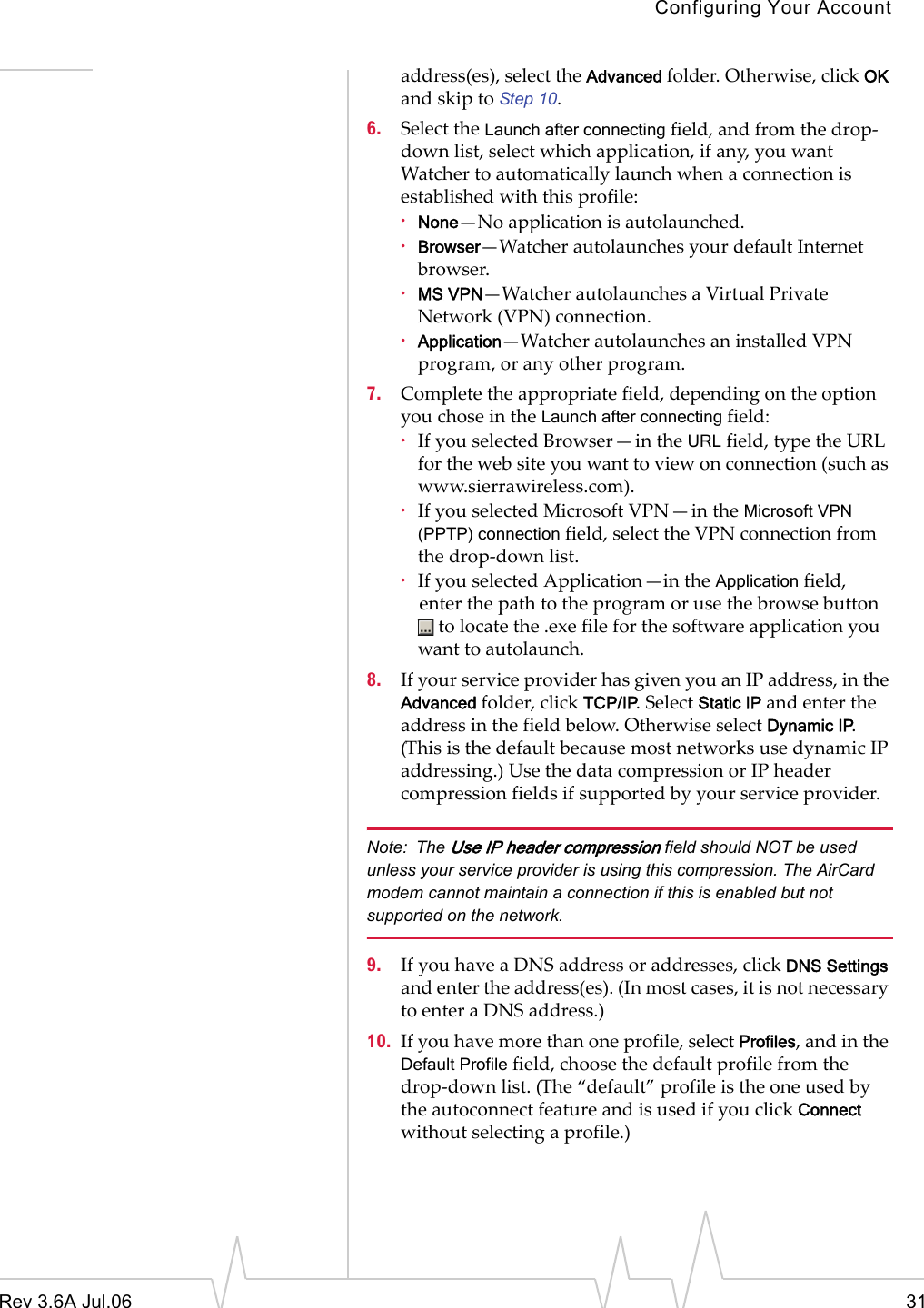 Configuring Your AccountRev 3.6A Jul.06 31address(es), select the Advanced folder. Otherwise, click OK and skip to Step 10.6. Select the Launch after connecting field, and from the drop-down list, select which application, if any, you want Watcher to automatically launch when a connection is established with this profile:·None—No application is autolaunched.·Browser—Watcher autolaunches your default Internet browser. ·MS VPN—Watcher autolaunches a Virtual Private Network (VPN) connection. ·Application—Watcher autolaunches an installed VPN program, or any other program. 7. Complete the appropriate field, depending on the option you chose in the Launch after connecting field:·If you selected Browser—in the URL field, type the URL for the web site you want to view on connection (such as www.sierrawireless.com).·If you selected Microsoft VPN—in the Microsoft VPN (PPTP) connection field, select the VPN connection from the drop-down list.·If you selected Application—in the Application field, enter the path to the program or use the browse button  to locate the .exe file for the software application you want to autolaunch.8. If your service provider has given you an IP address, in the Advanced folder, click TCP/IP. Select Static IP and enter the address in the field below. Otherwise select Dynamic IP. (This is the default because most networks use dynamic IP addressing.) Use the data compression or IP header compression fields if supported by your service provider. Note: The Use IP header compression field should NOT be used unless your service provider is using this compression. The AirCard modem cannot maintain a connection if this is enabled but not supported on the network. 9. If you have a DNS address or addresses, click DNS Settings and enter the address(es). (In most cases, it is not necessary to enter a DNS address.) 10. If you have more than one profile, select Profiles, and in the Default Profile field, choose the default profile from the drop-down list. (The “default” profile is the one used by the autoconnect feature and is used if you click Connect without selecting a profile.)