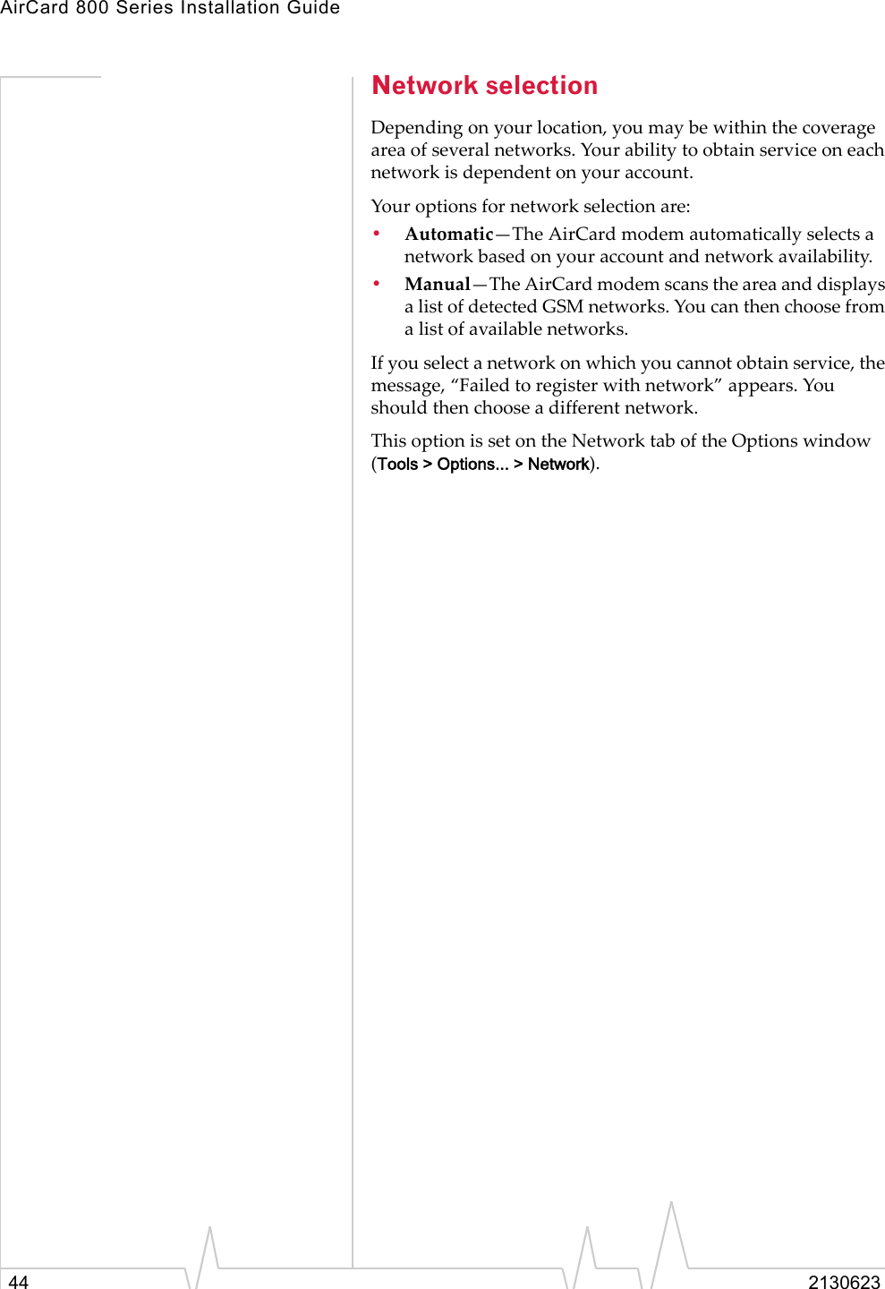 AirCard 800 Series Installation Guide44 2130623Network selectionDepending on your location, you may be within the coverage area of several networks. Your ability to obtain service on each network is dependent on your account. Your options for network selection are:•Automatic—The AirCard modem automatically selects a network based on your account and network availability.•Manual—The AirCard modem scans the area and displays a list of detected GSM networks. You can then choose from a list of available networks.If you select a network on which you cannot obtain service, the message, “Failed to register with network” appears. You should then choose a different network.This option is set on the Network tab of the Options window (Tools &gt; Options... &gt; Network).