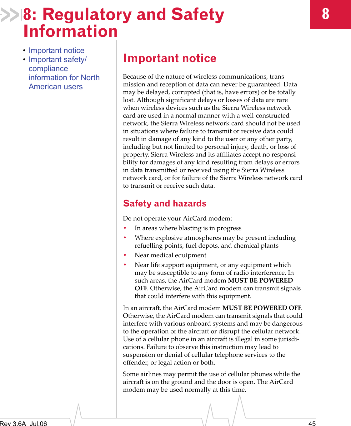 Rev 3.6A  Jul.06 4588: Regulatory and Safety Information•Important notice•Important safety/compliance information for North American usersImportant noticeBecause of the nature of wireless communications, trans-mission and reception of data can never be guaranteed. Data may be delayed, corrupted (that is, have errors) or be totally lost. Although significant delays or losses of data are rare when wireless devices such as the Sierra Wireless network card are used in a normal manner with a well-constructed network, the Sierra Wireless network card should not be used in situations where failure to transmit or receive data could result in damage of any kind to the user or any other party, including but not limited to personal injury, death, or loss of property. Sierra Wireless and its affiliates accept no responsi-bility for damages of any kind resulting from delays or errors in data transmitted or received using the Sierra Wireless network card, or for failure of the Sierra Wireless network card to transmit or receive such data.Safety and hazardsDo not operate your AirCard modem:•In areas where blasting is in progress•Where explosive atmospheres may be present including refuelling points, fuel depots, and chemical plants•Near medical equipment•Near life support equipment, or any equipment which may be susceptible to any form of radio interference. In such areas, the AirCard modem MUST BE POWERED OFF. Otherwise, the AirCard modem can transmit signals that could interfere with this equipment.In an aircraft, the AirCard modem MUST BE POWERED OFF. Otherwise, the AirCard modem can transmit signals that could interfere with various onboard systems and may be dangerous to the operation of the aircraft or disrupt the cellular network. Use of a cellular phone in an aircraft is illegal in some jurisdi-cations. Failure to observe this instruction may lead to suspension or denial of cellular telephone services to the offender, or legal action or both.Some airlines may permit the use of cellular phones while the aircraft is on the ground and the door is open. The AirCard modem may be used normally at this time.