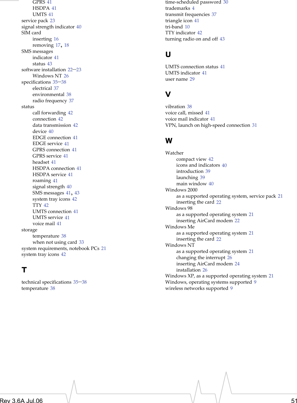 Rev 3.6A Jul.06 51GPRS 41HSDPA 41UMTS 41service pack 23signal strength indicator 40SIM cardinserting 16removing 17, 18SMS messagesindicator 41status 43software installation 22–23Windows NT 26specifications 35–38electrical 37environmental 38radio frequency 37statuscall forwarding 42connection 42data transmission 42device 40EDGE connection 41EDGE service 41GPRS connection 41GPRS service 41headset 41HSDPA connection 41HSDPA service 41roaming 41signal strength 40SMS messages 41, 43system tray icons 42TTY 42UMTS connection 41UMTS service 41voice mail 41storagetemperature 38when not using card 33system requirements, notebook PCs 21system tray icons 42Ttechnical specifications 35–38temperature 38time-scheduled password 30trademarks 4transmit frequencies 37triangle icon 41tri-band 10TTY indicator 42turning radio on and off 43UUMTS connection status 41UMTS indicator 41user name 29Vvibration 38voice call, missed 41voice mail indicator 41VPN, launch on high-speed connection 31WWatchercompact view 42icons and indicators 40introduction 39launching 39main window 40Windows 2000as a supported operating system, service pack 21inserting the card 22Windows 98as a supported operating system 21inserting AirCard modem 22Windows Meas a supported operating system 21inserting the card 22Windows NTas a supported operating system 21changing the interrupt 26inserting AirCard modem 24installation 26Windows XP, as a supported operating system 21Windows, operating systems supported 9wireless networks supported 9
