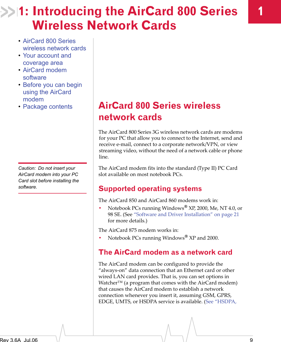 Rev 3.6A  Jul.06 911: Introducing the AirCard 800 Series Wireless Network Cards•AirCard 800 Series wireless network cards•Your account and coverage area•AirCard modem software•Before you can begin using the AirCard modem•Package contents AirCard 800 Series wireless network cardsThe AirCard 800 Series 3G wireless network cards are modems for your PC that allow you to connect to the Internet, send and receive e-mail, connect to a corporate network/VPN, or view streaming video, without the need of a network cable or phone line.Caution: Do not insert your AirCard modem into your PC Card slot before installing the software.The AirCard modem fits into the standard (Type II) PC Card slot available on most notebook PCs. Supported operating systemsThe AirCard 850 and AirCard 860 modems work in:•Notebook PCs running Windows® XP, 2000, Me, NT 4.0, or 98 SE. (See “Software and Driver Installation” on page 21 for more details.)The AirCard 875 modem works in:•Notebook PCs running Windows® XP and 2000. The AirCard modem as a network cardThe AirCard modem can be configured to provide the “always-on” data connection that an Ethernet card or other wired LAN card provides. That is, you can set options in Watcher™ (a program that comes with the AirCard modem) that causes the AirCard modem to establish a network connection whenever you insert it, assuming GSM, GPRS, EDGE, UMTS, or HSDPA service is available. (See “HSDPA, 