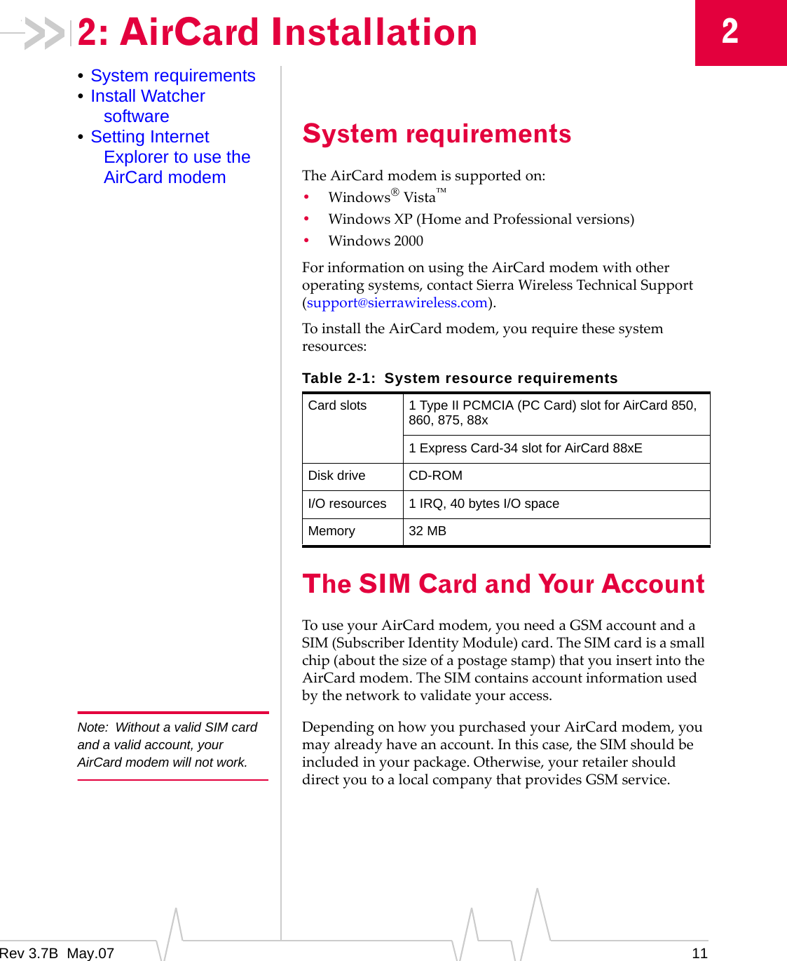 Rev 3.7B  May.07 1122: AirCard Installation•System requirements•Install Watcher software•Setting Internet Explorer to use the AirCard modemSystem requirementsTheAirCardmodemissupportedon:•Windows®Vista™•WindowsXP(HomeandProfessionalversions)•Windows2000ForinformationonusingtheAirCardmodemwithotheroperatingsystems,contactSierraWirelessTechnicalSupport(support@sierrawireless.com).ToinstalltheAirCardmodem,yourequirethesesystemresources:The SIM Card and Your AccountTouseyourAirCardmodem,youneedaGSMaccountandaSIM(SubscriberIdentityModule)card.TheSIMcardisasmallchip(aboutthesizeofapostagestamp)thatyouinsertintotheAirCardmodem.TheSIMcontainsaccountinformationusedbythenetworktovalidateyouraccess.Note: Without a valid SIM card and a valid account, your AirCard modem will not work.DependingonhowyoupurchasedyourAirCardmodem,youmayalreadyhaveanaccount.Inthiscase,theSIMshouldbeincludedinyourpackage.Otherwise,yourretailershoulddirectyoutoalocalcompanythatprovidesGSMservice.Table 2-1: System resource requirementsCard slots 1 Type II PCMCIA (PC Card) slot for AirCard 850, 860, 875, 88x1 Express Card-34 slot for AirCard 88xEDisk drive CD-ROMI/O resources 1 IRQ, 40 bytes I/O spaceMemory 32 MB