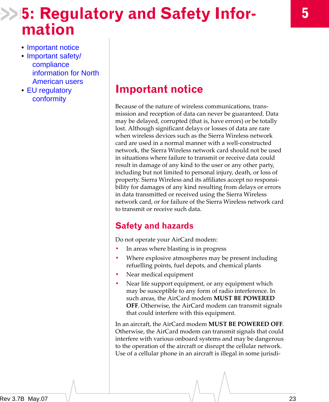 Rev 3.7B  May.07 2355: Regulatory and Safety Infor-mation•Important notice•Important safety/compliance information for North American users•EU regulatory conformity Important noticeBecauseofthenatureofwirelesscommunications,trans‐missionandreceptionofdatacanneverbeguaranteed.Datamaybedelayed,corrupted(thatis,haveerrors)orbetotallylost.AlthoughsignificantdelaysorlossesofdataarerarewhenwirelessdevicessuchastheSierraWirelessnetworkcardareusedinanormalmannerwithawell‐constructednetwork,theSierraWirelessnetworkcardshouldnotbeusedinsituationswherefailuretotransmitorreceivedatacouldresultindamageofanykindtotheuseroranyotherparty,includingbutnotlimitedtopersonalinjury,death,orlossofproperty.SierraWirelessanditsaffiliatesacceptnoresponsi‐bilityfordamagesofanykindresultingfromdelaysorerrorsindatatransmittedorreceivedusingtheSierraWirelessnetworkcard,orforfailureoftheSierraWirelessnetworkcardtotransmitorreceivesuchdata.Safety and hazardsDonotoperateyourAirCardmodem:•Inareaswhereblastingisinprogress•Whereexplosiveatmospheresmaybepresentincludingrefuellingpoints,fueldepots,andchemicalplants•Nearmedicalequipment•Nearlifesupportequipment,oranyequipmentwhichmaybesusceptibletoanyformofradiointerference.Insuchareas,theAirCardmodemMUSTBEPOWEREDOFF.Otherwise,theAirCardmodemcantransmitsignalsthatcouldinterferewiththisequipment.Inanaircraft,theAirCardmodemMUSTBEPOWEREDOFF.Otherwise,theAirCardmodemcantransmitsignalsthatcouldinterferewithvariousonboardsystemsandmaybedangeroustotheoperationoftheaircraftordisruptthecellularnetwork.Useofacellularphoneinanaircraftisillegalinsomejurisdi‐