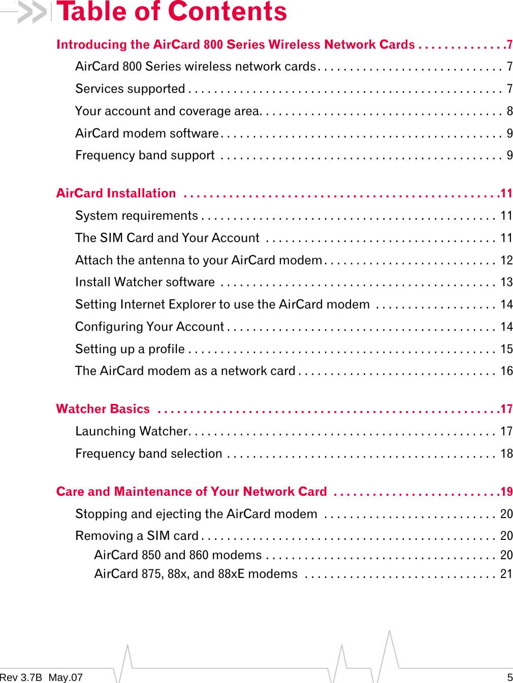 Rev 3.7B  May.07 5Table of ContentsIntroducing the AirCard 800 Series Wireless Network Cards . . . . . . . . . . . . . .7AirCard 800 Series wireless network cards. . . . . . . . . . . . . . . . . . . . . . . . . . . . . 7Services supported . . . . . . . . . . . . . . . . . . . . . . . . . . . . . . . . . . . . . . . . . . . . . . . . . 7Your account and coverage area. . . . . . . . . . . . . . . . . . . . . . . . . . . . . . . . . . . . . .  8AirCard modem software . . . . . . . . . . . . . . . . . . . . . . . . . . . . . . . . . . . . . . . . . . . .  9Frequency band support  . . . . . . . . . . . . . . . . . . . . . . . . . . . . . . . . . . . . . . . . . . . . 9AirCard Installation  . . . . . . . . . . . . . . . . . . . . . . . . . . . . . . . . . . . . . . . . . . . . . . . . .11System requirements . . . . . . . . . . . . . . . . . . . . . . . . . . . . . . . . . . . . . . . . . . . . . .  11The SIM Card and Your Account  . . . . . . . . . . . . . . . . . . . . . . . . . . . . . . . . . . . .  11Attach the antenna to your AirCard modem . . . . . . . . . . . . . . . . . . . . . . . . . . .  12Install Watcher software  . . . . . . . . . . . . . . . . . . . . . . . . . . . . . . . . . . . . . . . . . . .  13Setting Internet Explorer to use the AirCard modem  . . . . . . . . . . . . . . . . . . .  14Configuring Your Account . . . . . . . . . . . . . . . . . . . . . . . . . . . . . . . . . . . . . . . . . . 14Setting up a profile . . . . . . . . . . . . . . . . . . . . . . . . . . . . . . . . . . . . . . . . . . . . . . . .  15The AirCard modem as a network card . . . . . . . . . . . . . . . . . . . . . . . . . . . . . . .  16Watcher Basics  . . . . . . . . . . . . . . . . . . . . . . . . . . . . . . . . . . . . . . . . . . . . . . . . . . . . .17Launching Watcher. . . . . . . . . . . . . . . . . . . . . . . . . . . . . . . . . . . . . . . . . . . . . . . .  17Frequency band selection . . . . . . . . . . . . . . . . . . . . . . . . . . . . . . . . . . . . . . . . . . 18Care and Maintenance of Your Network Card  . . . . . . . . . . . . . . . . . . . . . . . . . .19Stopping and ejecting the AirCard modem  . . . . . . . . . . . . . . . . . . . . . . . . . . . 20Removing a SIM card . . . . . . . . . . . . . . . . . . . . . . . . . . . . . . . . . . . . . . . . . . . . . . 20AirCard 850 and 860 modems . . . . . . . . . . . . . . . . . . . . . . . . . . . . . . . . . . . . 20AirCard 875, 88x, and 88xE modems  . . . . . . . . . . . . . . . . . . . . . . . . . . . . . . 21